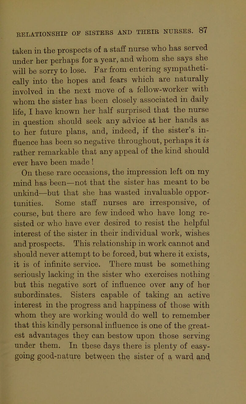 taken in the prospects of a staff nurse who has served under her perhaps for a year, and whom she says she will be sorry to lose. Far from entering sympatheti- cally into the hopes and fears which are naturally involved in the next move of a fellow-worker with whom the sister has been closely associated in daily life, I have known her half surprised that the nurse in question should seek any advice at her hands as to her future plans, and, indeed, if the sister’s in- fluence has been so negative throughout, perhaps it is rather remarkable that any appeal of the kind should ever have been made ! On these rare occasions, the impression left on my mind has been—not that the sister has meant to be unkind—but that she has wasted invaluable oppor- tunities. Some staff nurses are irresponsive, of course, but there are few indeed who have long re- sisted or who have ever desired to resist the helpful interest of the sister in their individual work, wishes and prospects. This relationship in work cannot and should never attempt to be forced, but where it exists, it is of infinite service. There must be something seriously lacking in the sister who exercises nothing but this negative sort of influence over any of her subordinates. Sisters capable of taking an active interest in the progress and happiness of those with whom they are working would do well to remember that this kindly personal influence is one of the great- est advantages they can bestow upon those serving under them. In these days there is plenty of easy- going good-nature between the sister of a ward and