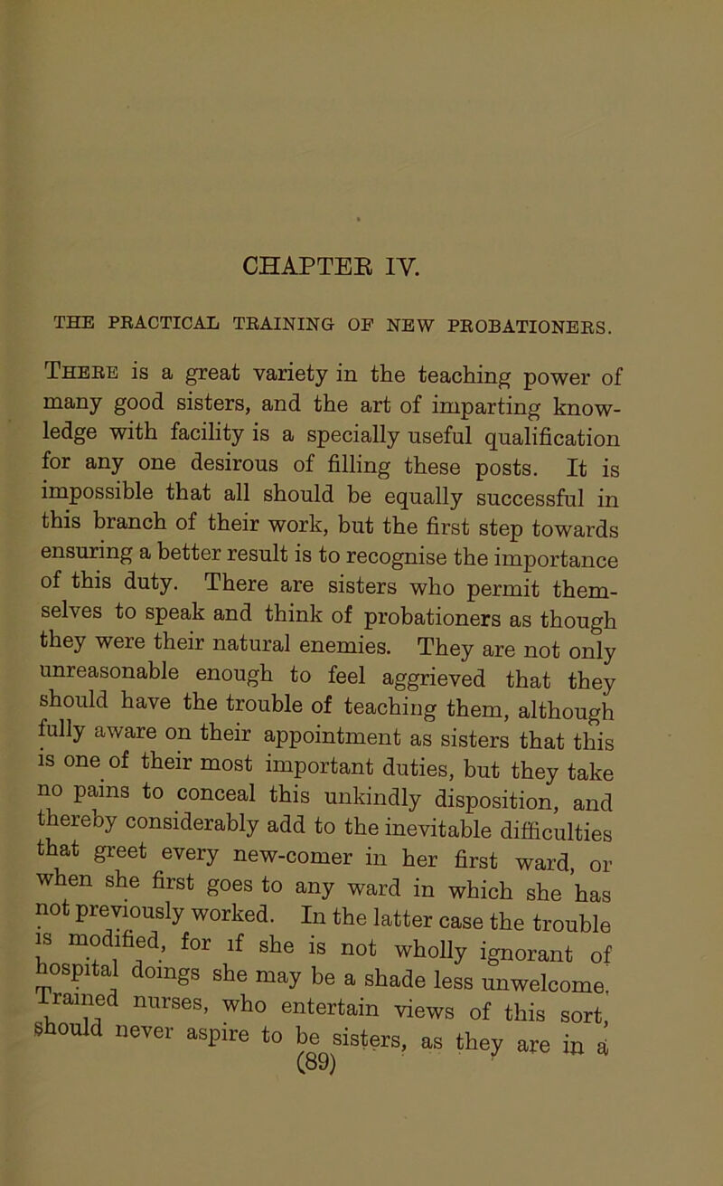 CHAPTER IV. THE PRACTICAL TRAINING OF NEW PROBATIONERS. There is a great variety in the teaching power of many good sisters, and the art of imparting know- ledge with facility is a specially useful qualification for any one desirous of filling these posts. It is impossible that all should be equally successful in this branch of their work, but the first step towards ensuring a better result is to recognise the importance of this duty. There are sisters who permit them- selves to speak and think of probationers as though they were their natural enemies. They are not only unreasonable enough to feel aggrieved that they should have the trouble of teaching them, although fully aware on their appointment as sisters that this is one of their most important duties, but they take no pains to conceal this unkindly disposition, and thereby considerably add to the inevitable difficulties that greet every new-comer in her first ward, or when she first goes to any ward in which she has not previously worked. In the latter case the trouble is modified, for if she is not wholly ignorant of hospital doings she may be a shade less unwelcome, framed nurses, who entertain views of this sort should never aspire to be sisters, as they are in *