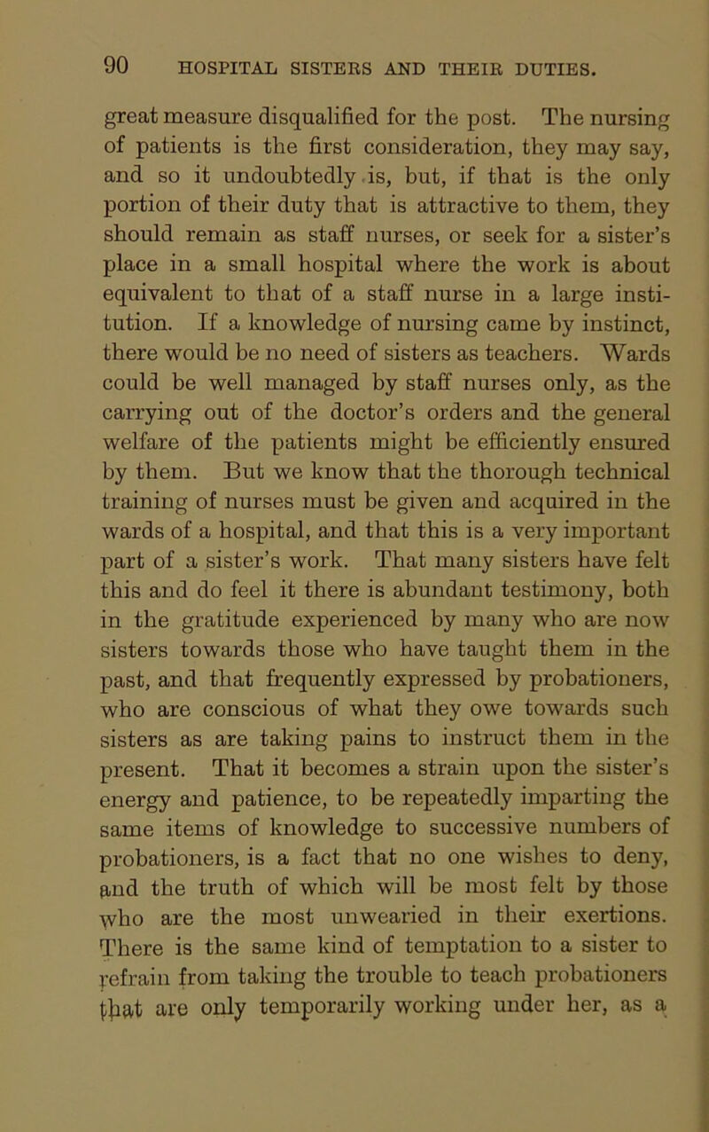 great measure disqualified for the post. The nursing of patients is the first consideration, they may say, and so it undoubtedly is, but, if that is the only portion of their duty that is attractive to them, they should remain as staff nurses, or seek for a sister’s place in a small hospital where the work is about equivalent to that of a staff nurse in a large insti- tution. If a knowledge of nursing came by instinct, there wTould be no need of sisters as teachers. Wards could be well managed by staff nurses only, as the carrying out of the doctor’s orders and the general welfare of the patients might be efficiently ensured by them. But we know that the thorough technical training of nurses must be given and acquired in the wards of a hospital, and that this is a very important part of a sister’s work. That many sisters have felt this and do feel it there is abundant testimony, both in the gratitude experienced by many who are now sisters towards those who have taught them in the past, and that frequently expressed by probationers, who are conscious of what they owe towards such sisters as are taking pains to instruct them in the present. That it becomes a strain upon the sister’s energy and patience, to be repeatedly imparting the same items of knowledge to successive numbers of probationers, is a fact that no one wishes to deny, find the truth of which will be most felt by those who are the most unwearied in their exertions. There is the same kind of temptation to a sister to refrain from taking the trouble to teach probationers {ffiat are only temporarily working under her, as a