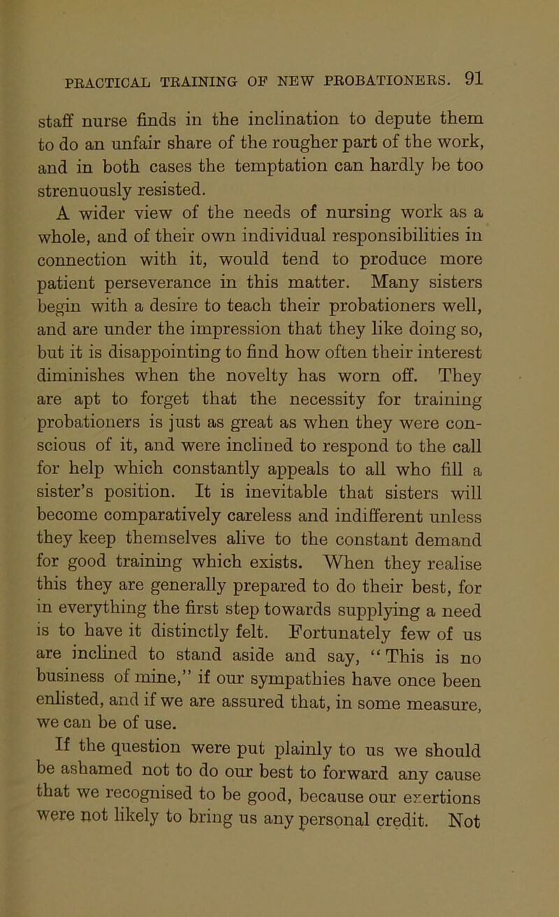 staff nurse finds in the inclination to depute them to do an unfair share of the rougher part of the work, and in both cases the temptation can hardly be too strenuously resisted. A wider view of the needs of nursing work as a whole, and of their own individual responsibilities in connection with it, would tend to produce more patient perseverance in this matter. Many sisters begin with a desire to teach their probationers well, and are under the impression that they like doing so, but it is disappointing to find how often their interest diminishes when the novelty has worn off. They are apt to forget that the necessity for training probationers is just as great as when they were con- scious of it, and were inclined to respond to the call for help which constantly appeals to all who fill a sister’s position. It is inevitable that sisters will become comparatively careless and indifferent unless they keep themselves alive to the constant demand for good training which exists. When they realise this they are generally prepared to do their best, for in everything the first step towards supplying a need is to have it distinctly felt. Fortunately few of us are inclined to stand aside and say, “This is no business of mine,” if our sympathies have once been enlisted, and if we are assured that, in some measure, we can be of use. If the question were put plainly to us we should be ashamed not to do our best to forward any cause that we recognised to be good, because our exertions were not likely to bring us any personal credit. Not