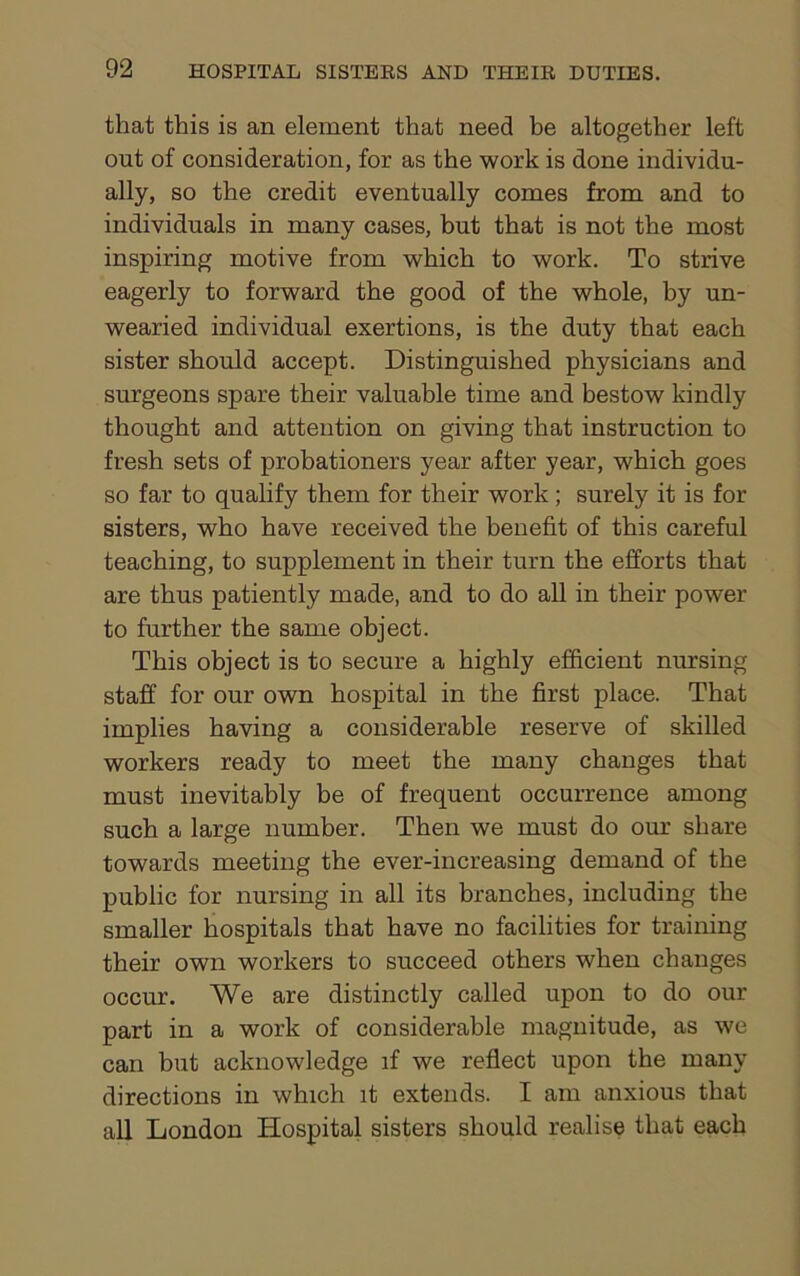 that this is an element that need be altogether left out of consideration, for as the work is done individu- ally, so the credit eventually comes from and to individuals in many cases, but that is not the most inspiring motive from which to work. To strive eagerly to forward the good of the whole, by un- wearied individual exertions, is the duty that each sister should accept. Distinguished physicians and surgeons spare their valuable time and bestow kindly thought and attention on giving that instruction to fresh sets of probationers year after year, which goes so far to qualify them for their work; surely it is for sisters, who have received the benefit of this careful teaching, to supplement in their turn the efforts that are thus patiently made, and to do all in their power to further the same object. This object is to secure a highly efficient nursing staff for our own hospital in the first place. That implies having a considerable reserve of skilled workers ready to meet the many changes that must inevitably be of frequent occurrence among such a large number. Then we must do our share towards meeting the ever-increasing demand of the public for nursing in all its branches, including the smaller hospitals that have no facilities for training their own workers to succeed others when changes occur. We are distinctly called upon to do our part in a work of considerable magnitude, as we can but acknowledge if we reflect upon the many directions in which it extends. I am anxious that all London Hospital sisters should realise that each