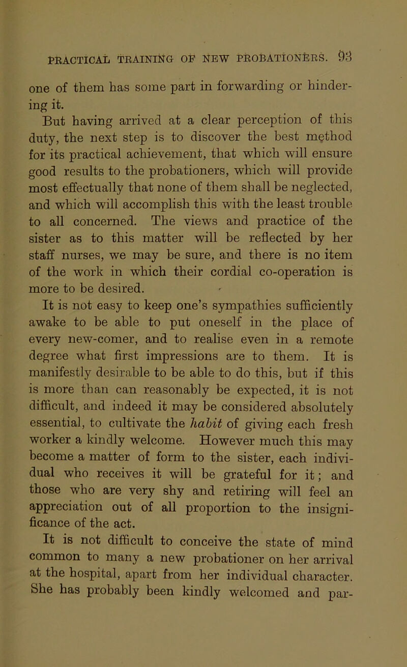 one of them has some part in forwarding or hinder- ing it. But having arrived at a clear perception of this duty, the next step is to discover the best method for its practical achievement, that which will ensure good results to the probationers, which will provide most effectually that none of them shall be neglected, and which will accomplish this with the least trouble to all concerned. The views and practice of the sister as to this matter will be reflected by her staff nurses, we may be sure, and there is no item of the work in which their cordial co-operation is more to be desired. It is not easy to keep one’s sympathies sufficiently awake to be able to put oneself in the place of every new-comer, and to realise even in a remote degree what first impressions are to them. It is manifestly desirable to be able to do this, but if this is more than can reasonably be expected, it is not difficult, and indeed it may be considered absolutely essential, to cultivate the habit of giving each fresh worker a kindly welcome. However much this may become a matter of form to the sister, each indivi- dual who receives it will be grateful for it; and those who are very shy and retiring will feel an appreciation out of all proportion to the insigni- ficance of the act. It is not difficult to conceive the state of mind common to many a new probationer on her arrival at the hospital, apart from her individual character. She has probably been kindly welcomed and par-