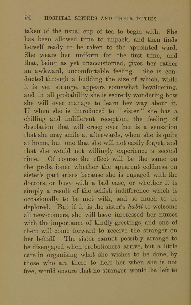 taken of the usual cup of tea to begin with. She has been allowed time to unpack, and then finds herself ready to be taken to the appointed ward. She wears her uniform for the first time, and that, being as yet unaccustomed, gives her rather an awkward, uncomfortable feeling. She is con- ducted through a building the size of which, while it is yet strange, appears somewhat bewildering, and in all probability she is secretly wondering how she will ever manage to learn her way about it. If when she is introduced to “ sister ” she has a chilling and indifferent reception, the feeling of desolation that will creep over her is a sensation that she may smile at afterwards, when she is quite at home, but one that she will not easily forget, and that she would not willingly experience a second time. Of course the effect will be the same on the probationer whether the apparent coldness on sister’s part arises because she is engaged with the doctors, or busy with a bad case, or whether it is simply a result of the selfish indifference which is occasionally to be met with, and so much to be deplored. But if it is the sister’s Tidbit to welcome all new-comers, she will have impressed her nurses with the importance of kindly greetings, and one of them will come forward to receive the stranger on her behalf. The sister cannot possibly arrange to be disengaged when probationers arrive, but a little care in organising what she wishes to be done, by those who are there to help her when she is not free, would ensure that no stranger would be left to