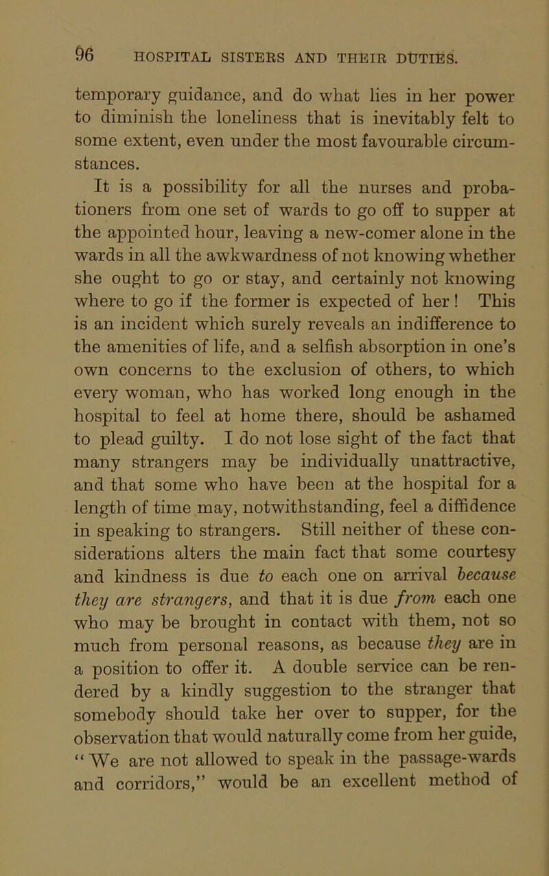 temporary guidance, and do what lies in her power to diminish the loneliness that is inevitably felt to some extent, even under the most favourable circum- stances. It is a possibility for all the nurses and proba- tioners from one set of wards to go off to supper at the appointed hour, leaving a new-comer alone in the wards in all the awkwardness of not knowing whether she ought to go or stay, and certainly not knowing where to go if the former is expected of her ! This is an incident which surely reveals an indifference to the amenities of life, and a selfish absorption in one’s own concerns to the exclusion of others, to which every woman, who has worked long enough in the hospital to feel at home there, should be ashamed to plead guilty. I do not lose sight of the fact that many strangers may be individually unattractive, and that some who have been at the hospital for a length of time may, notwithstanding, feel a diffidence in speaking to strangers. Still neither of these con- siderations alters the main fact that some courtesy and kindness is due to each one on arrival because they are strangers, and that it is due from each one who may be brought in contact with them, not so much from personal reasons, as because they are in a position to offer it. A double service can be ren- dered by a kindly suggestion to the stranger that somebody should take her over to supper, for the observation that would naturally come from her guide, “ We are not allowed to speak in the passage-wards and corridors,” would be an excellent method of