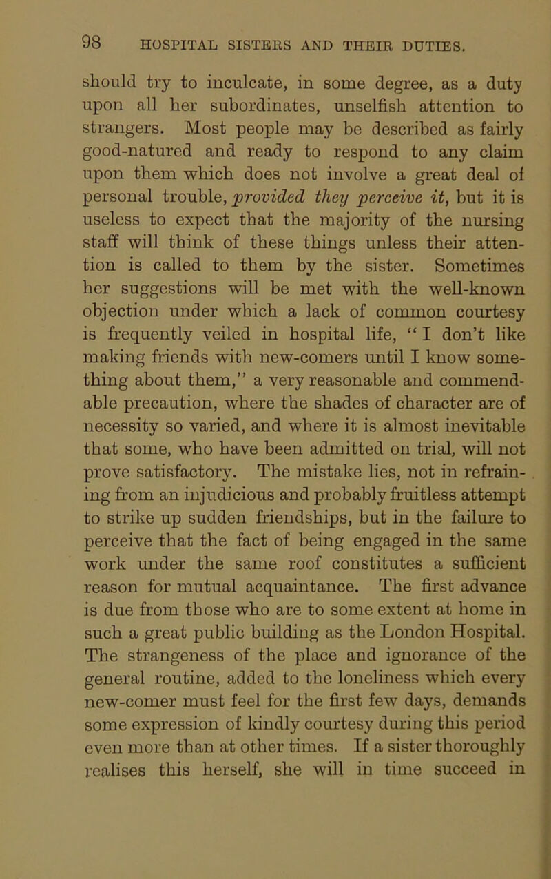 should try to inculcate, in some degree, as a duty upon all her subordinates, unselfish attention to strangers. Most people may be described as fairly good-natured and ready to respond to any claim upon them which does not involve a great deal of personal trouble, provided they perceive it, but it is useless to expect that the majority of the nursing staff will think of these things unless their atten- tion is called to them by the sister. Sometimes her suggestions will be met with the well-known objection under which a lack of common courtesy is frequently veiled in hospital life, “ I don’t like making friends with new-comers until I know some- thing about them,” a very reasonable and commend- able precaution, where the shades of character are of necessity so varied, and where it is almost inevitable that some, who have been admitted on trial, will not prove satisfactory. The mistake lies, not in refrain- ing from an injudicious and probably fruitless attempt to strike up sudden friendships, but in the failure to perceive that the fact of being engaged in the same work under the same roof constitutes a sufficient reason for mutual acquaintance. The first advance is due from those who are to some extent at home in such a great public building as the London Hospital. The strangeness of the place and ignorance of the general routine, added to the loneliness which every new-comer must feel for the first few days, demands some expression of kindly courtesy during this period even more than at other times. If a sister thoroughly realises this herself, she will in time succeed in
