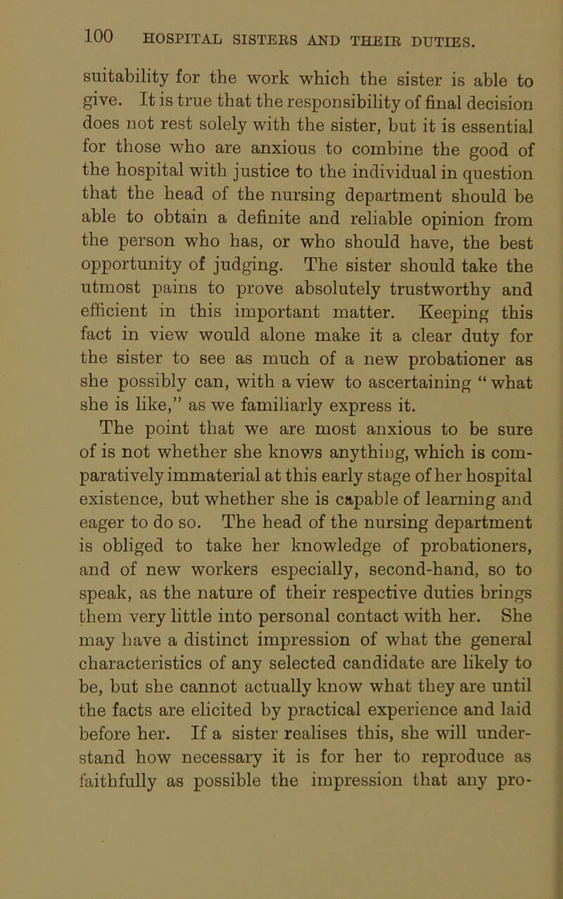 suitability for the work which the sister is able to give. It is true that the responsibility of final decision does not rest solely with the sister, but it is essential for those who are anxious to combine the good of the hospital with justice to the individual in question that the head of the nursing department should be able to obtain a definite and reliable opinion from the person who has, or who should have, the best opportunity of judging. The sister should take the utmost pains to prove absolutely trustworthy and efficient in this important matter. Keeping this fact in view would alone make it a clear duty for the sister to see as much of a new probationer as she possibly can, with a view to ascertaining “ what she is like,” as we familiarly express it. The point that we are most anxious to be sure of is not whether she knows anything, which is com- paratively immaterial at this early stage of her hospital existence, but whether she is capable of learning and eager to do so. The head of the nursing department is obliged to take her knowledge of probationers, and of new workers especially, second-hand, so to speak, as the nature of their respective duties brings them very little into personal contact with her. She may have a distinct impression of what the general characteristics of any selected candidate are likely to be, but she cannot actually know what they are until the facts are elicited by practical experience and laid before her. If a sister realises this, she will under- stand how necessary it is for her to reproduce as faithfully as possible the impression that any pro-