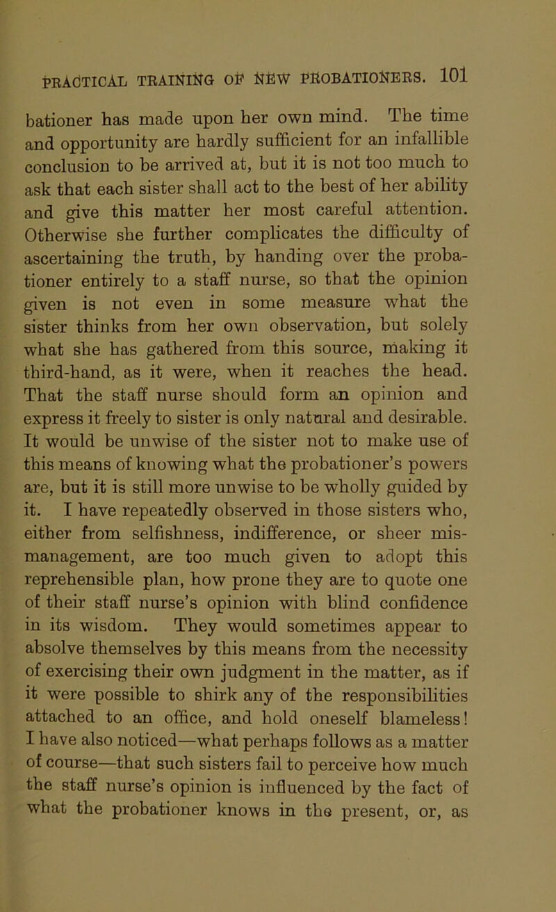 bationer has made upon her own mind. The time and opportunity are hardly sufficient for an infallible conclusion to be arrived at, but it is not too much to ask that each sister shall act to the best of her ability and give this matter her most careful attention. Otherwise she further complicates the difficulty of ascertaining the truth, by handing over the proba- tioner entirely to a staff nurse, so that the opinion given is not even in some measure what the sister thinks from her own observation, but solely what she has gathered from this source, making it third-hand, as it were, when it reaches the head. That the staff nurse should form an opinion and express it freely to sister is only natural and desirable. It would be unwise of the sister not to make use of this means of knowing what the probationer’s powers are, but it is still more unwise to be wholly guided by it. I have repeatedly observed in those sisters who, either from selfishness, indifference, or sheer mis- management, are too much given to adopt this reprehensible plan, how prone they are to quote one of their staff nurse’s opinion with blind confidence in its wisdom. They would sometimes appear to absolve themselves by this means from the necessity of exercising their own judgment in the matter, as if it were possible to shirk any of the responsibilities attached to an office, and hold oneself blameless! I have also noticed—what perhaps follows as a matter of course—that such sisters fail to perceive how much the staff nurse’s opinion is influenced by the fact of what the probationer knows in the present, or, as