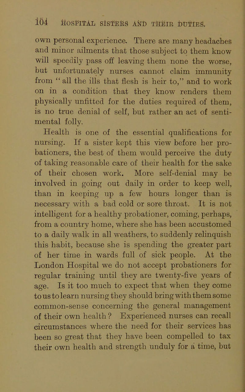 own personal experience. Tliere are many headaches and minor ailments that those subject to them know will speedily pass off leaving them none the worse, but unfortunately nurses cannot claim immunity from “ all the ills that flesh is heir to,” and to work on in a condition that they know renders them physically unfitted for the duties required of them, is no true denial of self, but rather an act of senti- mental folly. Health is one of the essential qualifications for nursing. If a sister kept this view before her pro- bationers, the best of them would perceive the duty of taking reasonable care of their health for the sake of their chosen work. More self-denial may be involved in going out daily in order to keep well, than in keeping up a few hours longer than is necessary with a bad cold or sore throat. It is not intelligent for a healthy probationer, coming, perhaps, from a country home, where she has been accustomed to a daily walk in all weathers, to suddenly relinquish this habit, because she is spending the greater part of her time in wards full of sick people. At the London Hospital we do not accept probationers for regular training until they are twenty-five years of age. Is it too much to expect that when they come to us to learn nursing they should bring with them some common-sense concerning the general management of their own health ? Experienced nurses can recall circumstances where the need for their services has been so great that they have been compelled to tax their own health and strength unduly for a time, but