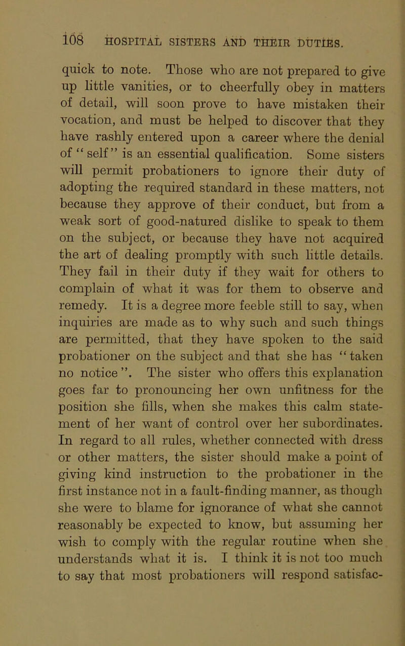 quick to note. Those who are not prepared to give up little vanities, or to cheerfully obey in matters of detail, will soon prove to have mistaken their vocation, and must be helped to discover that they have rashly entered upon a career where the denial of “ self” is an essential qualification. Some sisters will permit probationers to ignore their duty of adopting the required standard in these matters, not because they approve of their conduct, but from a weak sort of good-natured dislike to speak to them on the subject, or because they have not acquired the art of dealing promptly with such little details. They fail in their duty if they wait for others to complain of what it was for them to observe and remedy. It is a degree more feeble still to say, when inquiries are made as to why such and such things are permitted, that they have spoken to the said probationer on the subject and that she has “ taken no notice The sister who offers this explanation goes far to pronouncing her own unfitness for the position she fills, when she makes this calm state- ment of her want of control over her subordinates. In regard to all rules, whether connected with dress or other matters, the sister should make a point of giving kind instruction to the probationer in the first instance not in a fault-finding manner, as though she were to blame for ignorance of what she cannot reasonably be expected to know, but assuming her wish to comply with the regular routine when she understands what it is. I think it is not too much to say that most probationers will respond satisfac-