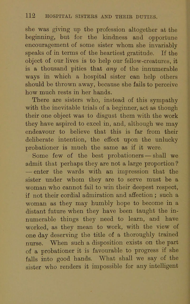she was giving up the profession altogether at the beginning, but for the kindness and opportune encouragement of some sister whom she invariably speaks of in terms of the heartiest gratitude. If the object of our lives is to help our fellow-creatures, it is a thousand pities that any of the innumerable ways in which a hospital sister can help others should be thrown away, because she fails to perceive how much rests in her hands. There are sisters who, instead of this sympathy with the inevitable trials of a beginner, act as though their one object was to disgust them with the work they have aspired to excel in, and, although we may endeavour to believe that this is far from their deliberate intention, the effect upon the unlucky probationer is much the same as if it were. Some few of the best probationers — shall we admit that perhaps they are not a large proportion ? — enter the wards with an impression that the sister under whom they are to serve must be a woman who cannot fail to win their deepest respect, if not their cordial admiration and affection; such a woman as they may humbly hope to become in a distant future when they have been taught the in- numerable things they need to learn, and have worked, as they mean to work, with the view of one day deserving the title of a thoroughly trained nurse. When such a disposition exists on the part of a probationer it is favourable to progress if she falls into good hands. What shall we say of the sister who renders it impossible for any intelligent