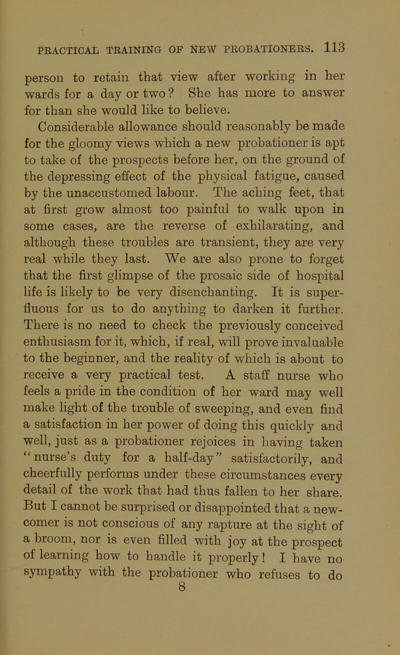 person to retain that view after working in her wards for a day or two ? She has more to answer for than she would like to believe. Considerable allowance should reasonably be made for the gloomy views which a new probationer is apt to take of the prospects before her, on the ground of the depressing effect of the physical fatigue, caused by the unaccustomed labour. The aching feet, that at first grow almost too painful to walk upon in some cases, are the reverse of exhilarating, and although these troubles are transient, they are very real while they last. We are also prone to forget that the first glimpse of the prosaic side of hospital life is likely to be very disenchanting. It is super- fluous for us to do anything to darken it further. There is no need to check the previously conceived enthusiasm for it, which, if real, will prove invaluable to the beginner, and the reality of which is about to receive a very practical test. A staff nurse who feels a pride in the condition of her ward may well make light of the trouble of sweeping, and even find a satisfaction in her power of doing this quickly and well, just as a probationer rejoices in having taken “nurse’s duty for a half-day” satisfactorily, and cheerfully performs under these circumstances every detail of the work that had thus fallen to her share. But I cannot be surprised or disappointed that a new- comer is not conscious of any rapture at the sight of a broom, nor is even filled with joy at the prospect of learning how to handle it properly ! I have no sympathy with the probationer who refuses to do 8