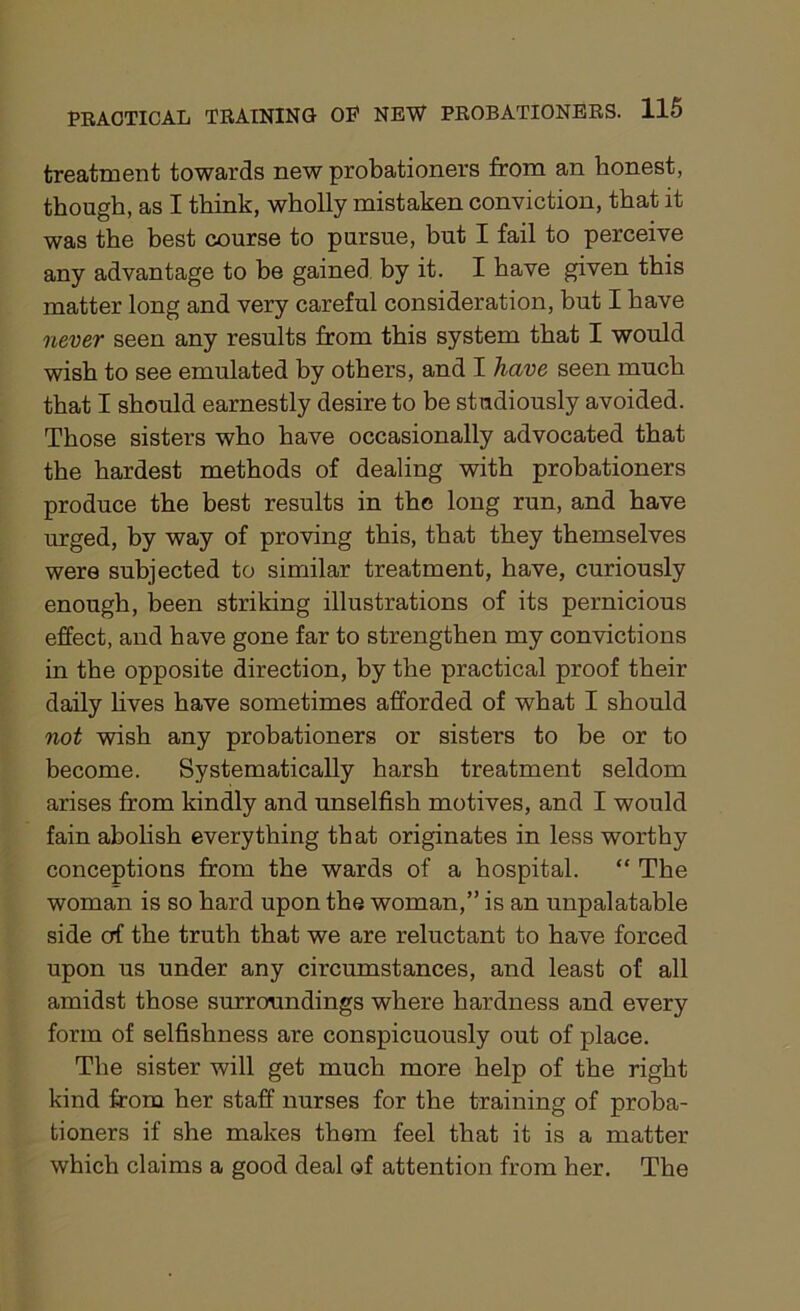 treatment towards new probationers from an honest, though, as I think, wholly mistaken conviction, that it was the best course to pursue, but I fail to perceive any advantage to be gained by it. I have given this matter long and very careful consideration, but I have never seen any results from this system that I would wish to see emulated by others, and I have seen much that I should earnestly desire to be studiously avoided. Those sisters who have occasionally advocated that the hardest methods of dealing with probationers produce the best results in the long run, and have urged, by way of proving this, that they themselves were subjected to similar treatment, have, curiously enough, been striking illustrations of its pernicious effect, and have gone far to strengthen my convictions in the opposite direction, by the practical proof their daily lives have sometimes afforded of what I should not wish any probationers or sisters to be or to become. Systematically harsh treatment seldom arises from kindly and unselfish motives, and I would fain abolish everything that originates in less worthy conceptions from the wards of a hospital. “ The woman is so hard upon the woman,” is an unpalatable side of the truth that we are reluctant to have forced upon us under any circumstances, and least of all amidst those surroundings where hardness and every form of selfishness are conspicuously out of place. The sister will get much more help of the right kind from her staff nurses for the training of proba- tioners if she makes them feel that it is a matter which claims a good deal of attention from her. The