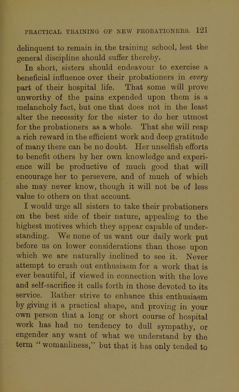 delinquent to remain in. the training school, lest the general discipline should suffer thereby. In short, sisters should endeavour to exercise a beneficial influence over their probationers in every part of their hospital life. That some will prove unworthy of the pains expended upon them is a melancholy fact, but one that does not in the least alter the necessity for the sister to do her utmost for the probationers as a whole. That she will reap a rich reward in the efficient work and deep gratitude of many there can be no doubt. Her unselfish efforts to benefit others by her own knowledge and experi- ence will be productive of much good that will encourage her to persevere, and of much of which she may never know, though it will not be of less value to others on that account. I would urge all sisters to take their probationers on the best side of their nature, appealing to the highest motives which they appear capable of under- standing. We none of us want our daily work put before us on lower considerations than those upon which we are naturally inclined to see it. Never attempt to crush out enthusiasm for a work that is ever beautiful, if viewed in connection with the love and self-sacrifice it calls forth in those devoted to its service. Rather strive to enhance this enthusiasm by giving it a practical shape, and proving in your own person that a long or short course of hospital work has had no tendency to dull sympathy, or engender any want of what we understand by the term “womanliness,” but that it has only tended to