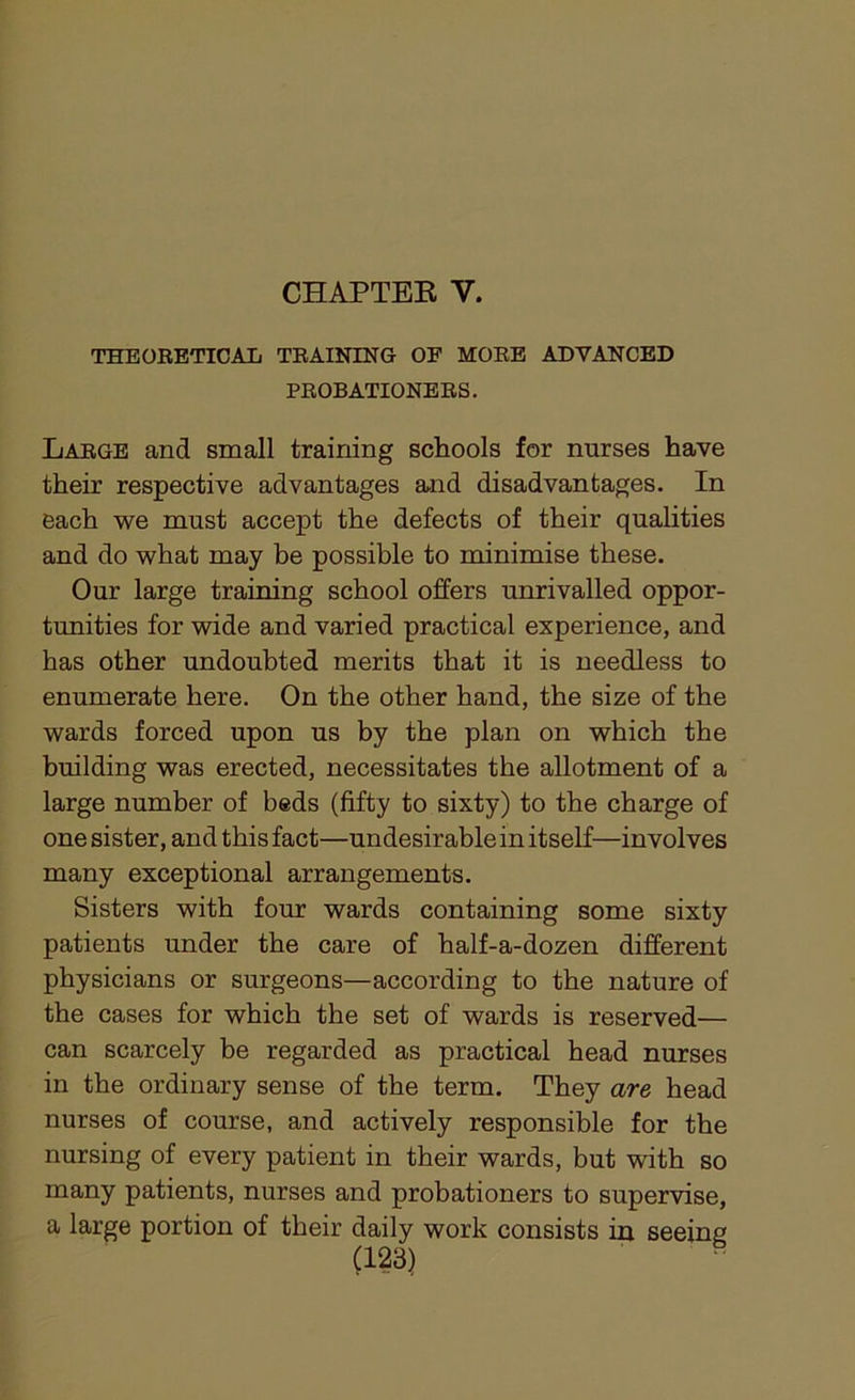 CHAPTER Y. THEORETICAL TRAINING OF MORE ADVANCED PROBATIONERS. Large and small training schools for nurses have their respective advantages and disadvantages. In each we must accept the defects of their qualities and do what may be possible to minimise these. Our large training school offers unrivalled oppor- tunities for wide and varied practical experience, and has other undoubted merits that it is needless to enumerate here. On the other hand, the size of the wards forced upon us by the plan on which the building was erected, necessitates the allotment of a large number of beds (fifty to sixty) to the charge of one sister, and this fact—undesirable in itself—involves many exceptional arrangements. Sisters with four wards containing some sixty patients under the care of half-a-dozen different physicians or surgeons—according to the nature of the cases for which the set of wards is reserved— can scarcely be regarded as practical head nurses in the ordinary sense of the term. They are head nurses of course, and actively responsible for the nursing of every patient in their wards, but with so many patients, nurses and probationers to supervise, a large portion of their daily work consists in seeing