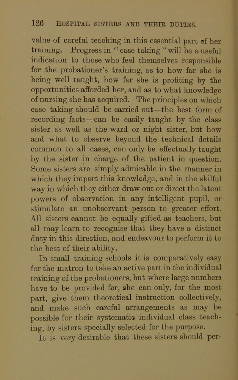value of careful teaching in this essential part of her training. Progress in “ case taking ” will be a useful indication to those who feel themselves responsible for the probationer’s training, as to how far she is being well taught, how far she is profiting by the opportunities afforded her, and as to what knowledge of nursing she has acquired. The principles on which case taking should be carried out—the best form of recording facts—can be easily taught by the class sister as well as the ward or night sister, but how and what to observe beyond the technical details common to all cases, can only be effectually taught by the sister in charge of the patient in question. Some sisters are simply admirable in the manner in which they impart this knowledge, and in the skilful way in which they either draw out or direct the latent powers of observation in any intelligent pupil, or stimulate an unobservant person to greater effort. All sisters cannot be equally gifted as teachers, but all may learn to recognise that they have a distinct duty in this direction, and endeavour to perform it to the best of their ability. In small training schools it is comparatively easy for the matron to take an active part in the individual training of the probationers, but where large numbers have to be provided for, she can only, for the most part, give them theoretical instruction collectively, and make such careful arrangements as may be possible for their systematic individual class teach- ing, by sisters specially selected for the purpose. It is very desirable that these sisters should per-