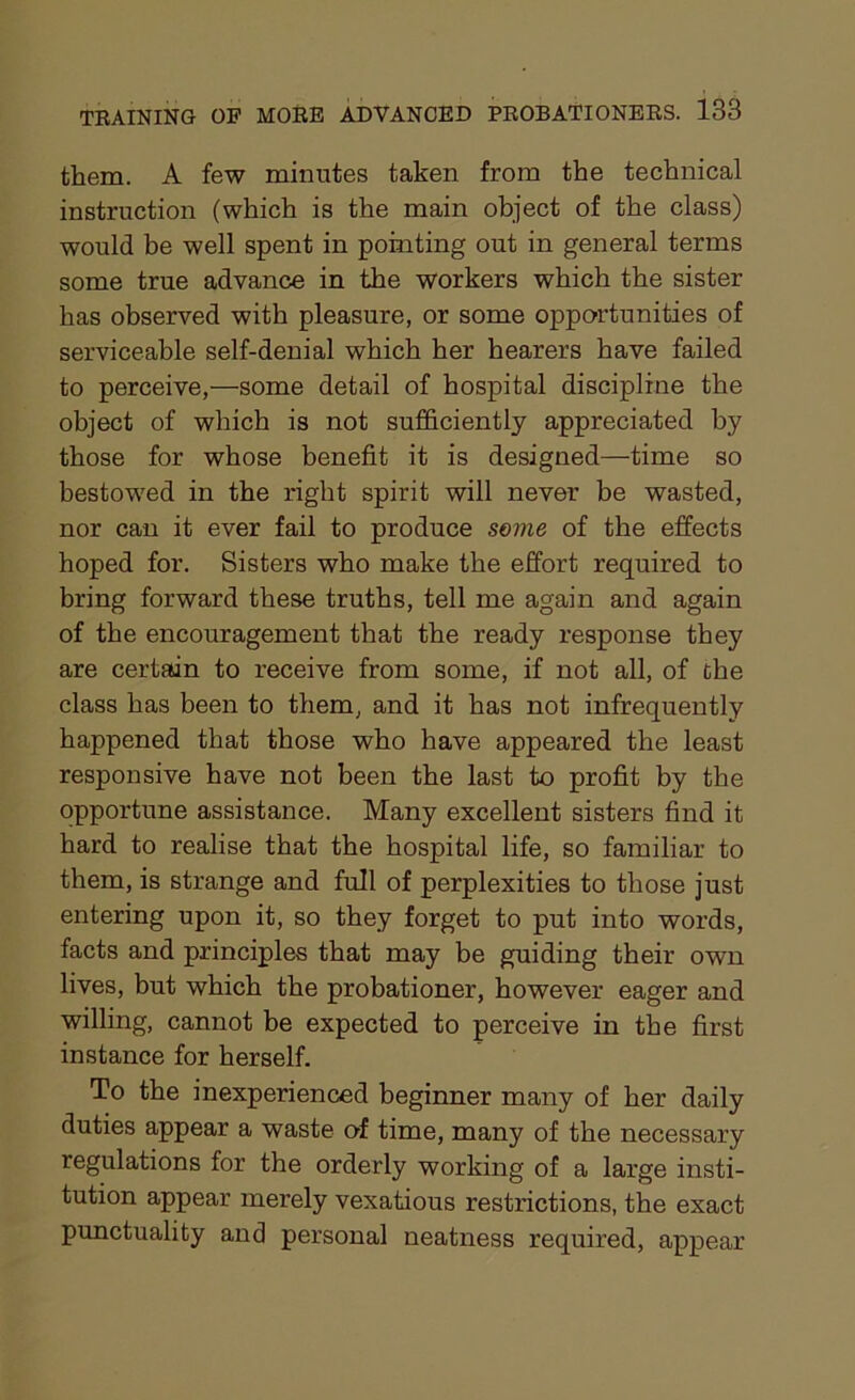 them. A few minutes taken from the technical instruction (which is the main object of the class) would be well spent in pointing out in general terms some true advance in the workers which the sister has observed with pleasure, or some opportunities of serviceable self-denial which her hearers have failed to perceive,—some detail of hospital discipline the object of which is not sufficiently appreciated by those for whose benefit it is designed—time so bestowed in the right spirit will never be wasted, nor can it ever fail to produce some of the effects hoped for. Sisters who make the effort required to bring forward these truths, tell me again and again of the encouragement that the ready response they are certain to receive from some, if not all, of the class has been to them, and it has not infrequently happened that those who have appeared the least responsive have not been the last to profit by the opportune assistance. Many excellent sisters find it hard to realise that the hospital life, so familiar to them, is strange and full of perplexities to those just entering upon it, so they forget to put into words, facts and principles that may be guiding their own lives, but which the probationer, however eager and willing, cannot be expected to perceive in the first instance for herself. To the inexperienced beginner many of her daily duties appear a waste of time, many of the necessary regulations for the orderly working of a large insti- tution appear merely vexatious restrictions, the exact punctuality and personal neatness required, appear