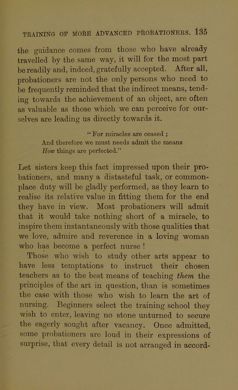the guidance comes from those who have already travelled by the same way, it will for the most part be readily and, indeed, gratefully accepted. After all, probationers are not the only persons who need to be frequently reminded that the indirect means, tend- ing towards the achievement of an object, are often as valuable as those which we can perceive for our- selves are leading us directly towards it. “ For miracles are ceased ; And therefore we must needs admit the means How things are perfected.” Let sisters keep this fact impressed upon their pro- bationers, and many a distasteful task, or common- place duty will be gladly performed, as they learn to realise its relative value in fitting them for the end they have in view. Most probationers will admit that it would take nothing short of a miracle, to inspire them instantaneously with those qualities that we love, admire and reverence in a loving woman who has become a perfect nurse ! Those who wish to study other arts appear to have less temptations to instruct their chosen teachers as to the best means of teaching them the principles of the art in question, than is sometimes the case with those who wish to learn the art of nursing. Beginners select the training school they wish to enter, leaving no stone unturned to secure the eagerly sought after vacancy. Once admitted, some probationers are loud in their expressions of surprise, that every detail is not arranged in accord-