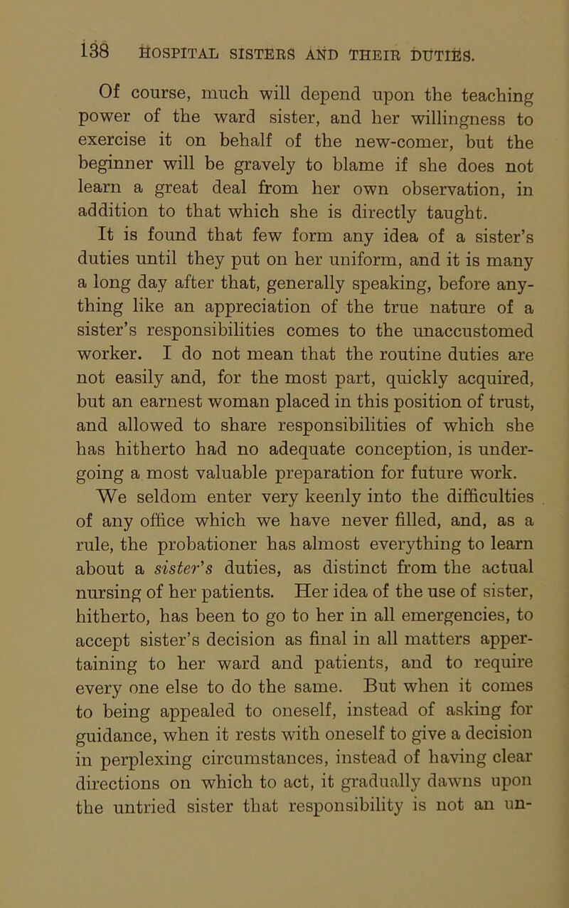 Of course, much will depend upon the teaching power of the ward sister, and her willingness to exercise it on behalf of the new-comer, but the beginner will be gravely to blame if she does not learn a great deal from her own observation, in addition to that which she is directly taught. It is found that few form any idea of a sister’s duties until they put on her uniform, and it is many a long day after that, generally speaking, before any- thing like an appreciation of the true nature of a sister’s responsibilities comes to the unaccustomed worker. I do not mean that the routine duties are not easily and, for the most part, quickly acquired, but an earnest woman placed in this position of trust, and allowed to share responsibilities of which she has hitherto had no adequate conception, is under- going a most valuable preparation for future work. We seldom enter very keenly into the difficulties of any office which we have never filled, and, as a rule, the probationer has almost everything to learn about a sister's duties, as distinct from the actual nursing of her patients. Her idea of the use of sister, hitherto, has been to go to her in all emergencies, to accept sister’s decision as final in all matters apper- taining to her ward and patients, and to require every one else to do the same. But when it comes to being appealed to oneself, instead of asking for guidance, when it rests with oneself to give a decision in perplexing circumstances, instead of having clear directions on which to act, it gradually dawns upon the untried sister that responsibility is not an un-