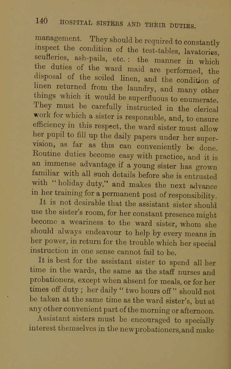 management. They should be required to constantly inspect the condition of the test-tables, lavatories sculleries, ash-pails, etc. : the manner in which the duties of the ward maid are performed, the disposal of the soiled linen, and the condition of hnen returned from the laundry, and many other things which it would be superfluous to enumerate. They must be carefully instructed in the clerical work for which a sister is responsible, and, to ensure efficiency in this respect, the ward sister must allow her pupil to fill up the daily papers under her super- vision, as far as this can conveniently be done. Routine duties become easy with practice, and it is an immense advantage if a young sister has grown familiar with all such details before she is entrusted with holiday duty, and makes the next advance in her training for a permanent post of responsibility. It is not desirable that the assistant sister should use the sister s room, for her constant presence might become a weariness to the ward sister, whom she should always endeavour to help by every means in her power, in return for the trouble which her special instruction in one sense cannot fail to be. It is best for the assistant sister to spend all her time in the wards, the same as the staff nurses and probationers, except when absent for meals, or for her times off duty ; her daily “ two hours off” should not be taken at the same time as the ward sister’s, but at any other convenient part of the morning or afternoon. Assistant sisters must be encouraged to specially interest themselves in the new probationers, and make