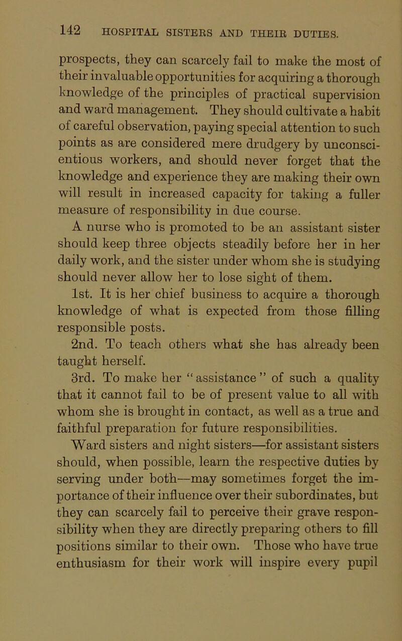 prospects, they can scarcely fail to make the most of their invaluable opportunities for acquiring a thorough knowledge of the principles of practical supervision and ward management. They should cultivate a habit of careful observation, paying special attention to such points as are considered mere drudgery by unconsci- entious workers, and should never forget that the knowledge and experience they are making their own will result in increased capacity for taking a fuller measure of responsibility in due course. A nurse who is promoted to be an assistant sister should keep three objects steadily before her in her daily work, and the sister under whom she is studying should never allow her to lose sight of them. 1st. It is her chief business to acquire a thorough knowledge of what is expected from those filling responsible posts. 2nd. To teach others what she has already been taught herself. 3rd. To make her “ assistance ” of such a quality that it cannot fail to be of present value to all with whom she is brought in contact, as well as a true and faithful preparation for future responsibilities. Ward sisters and night sisters—for assistant sisters should, when possible, learn the respective duties by serving under both—may sometimes forget the im- portance of their influence over their subordinates, but they can scarcely fail to perceive their grave respon- sibility when they are directly preparing others to fill positions similar to their own. Those who have true enthusiasm for their work will inspire every pupil