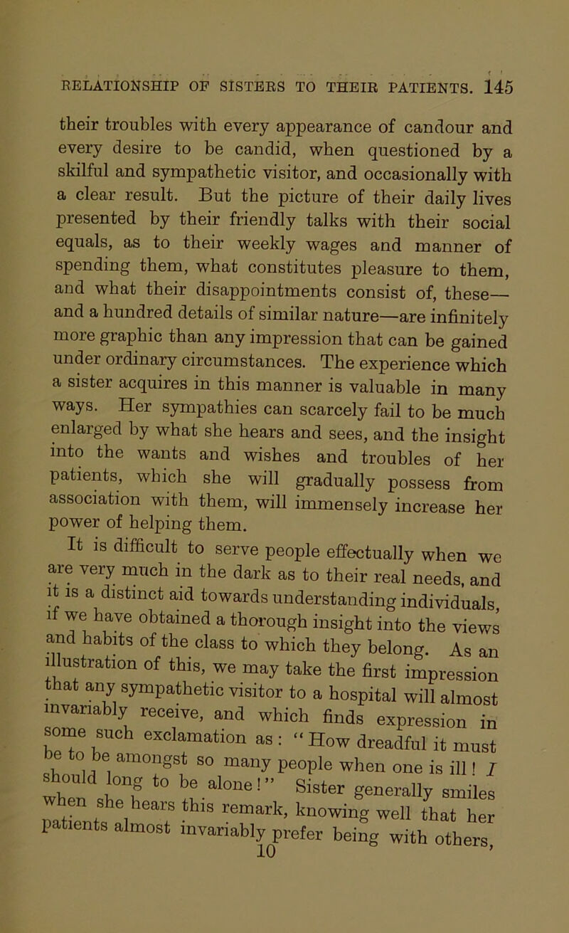 their troubles with every appearance of candour and every desire to be candid, when questioned by a skilful and sympathetic visitor, and occasionally with a clear result. But the picture of their daily lives presented by their friendly talks with their social equals, as to their weekly wages and manner of spending them, what constitutes pleasure to them, and what their disappointments consist of, these— and a hundred details of similar nature—are infinitely more graphic than any impression that can be gained under ordinary circumstances. The experience which a sister acquires in this manner is valuable in many ways. Her sympathies can scarcely fail to be much enlarged by what she hears and sees, and the insight into the wants and wishes and troubles of her patients, which she will gradually possess from association with them, will immensely increase her power of helping them. It is difficult to serve people effectually when we are vei7 mnch in the dark as to their real needs, and it is a distinct aid towards understanding individuals if we have obtained a thorough insight into the views and habits of the class to which they belong. As an illustration of this, we may take the first impression that any sympathetic visitor to a hospital will almost invariably receive, and which finds expression in some such exclamation as : “ How dreadful it must ® to be amongst so many people when one is ill l I should long to be alone!” Sister generally smiles rhen ,SheihearS this remark> knowing well that her 1 ^ts almost invariably prefer being with others