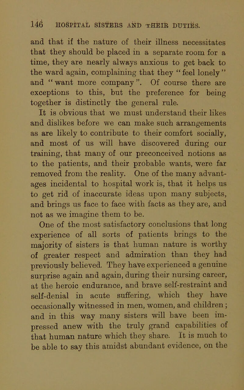 and that if the nature of their illness necessitates that they should be placed in a separate room for a time, they are nearly always anxious to get back to the ward again, complaining that they “feel lonely” and “ want more company Of course there are exceptions to this, but the preference for being together is distinctly the general rule. It is obvious that we must understand their likes and dislikes before we can make such arrangements as are likely to contribute to their comfort socially, and most of us will have discovered during our training, that many of our preconceived notions as to the patients, and their probable wants, were far removed from the reality. One of the many advant- ages incidental to hospital work is, that it helps us to get rid of inaccurate ideas upon many subjects, and brings us face to face with facts as they are, and not as we imagine them to be. One of the most satisfactory conclusions that long experience of all sorts of patients brings to the majority of sisters is that human nature is worthy of greater respect and admiration than they had previously believed. They have experienced a genuine surprise again and again, during their nursing career, at the heroic endurance, and brave self-restraint and self-denial in acute suffering, which they have occasionally witnessed in men, women, and children ; and in this way many sisters will have been im- pressed anew with the truly grand capabilities of that human nature which they share. It is much to be able to say this amidst abundant evidence, on the