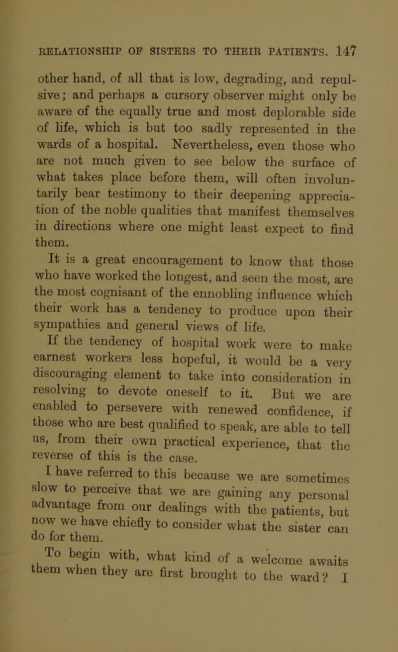 other hand, of all that is low, degrading, and repul- sive ; and perhaps a cursory observer might only be aware of the equally true and most deplorable side of life, which is but too sadly represented in the wards of a hospital. Nevertheless, even those who are not much given to see below the surface of what takes place before them, will often involun- tarily bear testimony to their deepening apprecia- tion of the noble qualities that manifest themselves in directions where one might least expect to find them. It is a great encouragement to know that those who have worked the longest, and seen the most, are the most cognisant of the ennobling influence which their work has a tendency to produce upon their sympathies and general views of life. If the tendency of hospital work were to make earnest workers less hopeful, it would be a very discouraging element to take into consideration in resolving to devote oneself to it. But we are enabled to persevere with renewed confidence, if those who are best qualified to speak, are able to tell us, from their own practical experience, that the reverse of this is the case. I have referred to this because we are sometimes slow to perceive that we are gaining any personal advantage from our dealings with the patients, but now we have chiefly to consider what the sister can do for them. To begin with, what kind of a welcome awaits them when they are first brought to the ward ? I