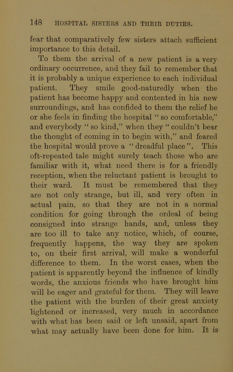 fear that comparatively few sisters attach sufficient importance to this detail. To them the arrival of a new patient is a very ordinary occurrence, and they fail to remember that it is probably a unique experience to each individual patient. They smile good-naturedly when the patient has become happy and contented in his new surroundings, and has confided to them the relief he or she feels in finding the hospital “ so comfortable,” and everybody “ so kind,” when they “ couldn’t bear the thought of coming in to begin with,” and feared the hospital would prove a “ dreadful place This oft-repeated tale might surely teach those who are familiar with it, what need there is for a friendly reception, when the reluctant patient is brought to their ward. It must be remembered that they are not only strange, but ill, and very often in actual pain, so that they are not in a normal condition for going through the ordeal of being consigned into strange hands, and, unless they are too ill to take any notice, which, of course, frequently happens, the way they are spoken to, on their first arrival, will make a wonderful difference to them. In the worst cases, when the patient is apparently beyond the influence of kindly words, the anxious friends who have brought him will he eager and grateful for them. They will leave the patient with the burden of their great anxiety lightened or increased, very much in accordance with what has been said or left unsaid, apart from what may actually have been done for him. It is