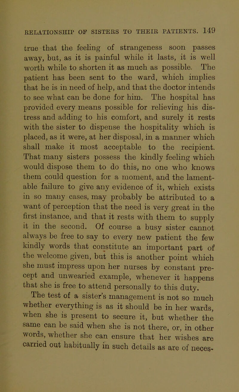 true that the feeling of strangeness soon passes away, but, as it is painful while it lasts, it is well worth while to shorten it as much as possible. The patient has been sent to the ward, which implies that he is in need of help, and that the doctor intends to see what can be done for him. The hospital has provided every means possible for relieving his dis- tress and adding to his comfort, and surely it rests with the sister to dispense the hospitality which is placed, as it were, at her disposal, in a maimer which shall make it most acceptable to the recipient. That many sisters possess the kindly feeling which would dispose them to do this, no one who knows them could question for a moment, and the lament- able failure to give any evidence of it, which exists in so many cases, may probably be attributed to a want of perception that the need is very great in the first instance, and that it rests with them to supply it in the second. Of course a busy sister cannot always be free to say to every new patient the few kindly words that constitute an important part of the welcome given, but this is another point which she must impress upon her nurses by constant pre- cept and unwearied example, whenever it happens that she is free to attend personally to this duty. The test of a sister’s management is not so much whether everything is as it should be in her wards, when she is present to secure it, but whether the same can be said when she is not there, or, in other words, whether she can ensure that her wishes are carried out habitually in such details as are of neces-