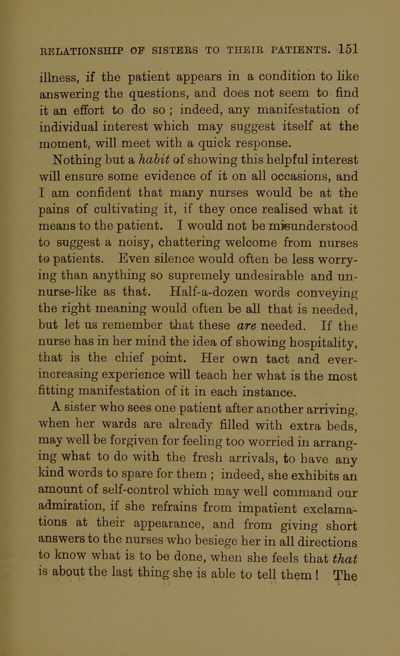 illness, if the patient appears in a condition to like answering the questions, and does not seem to find it an effort to do so ; indeed, any manifestation of individual interest which may suggest itself at the moment, will meet with a quick response. Nothing but a habit of showing this helpful interest will ensure some evidence of it on all occasions, and I am confident that many nurses would be at the pains of cultivating it, if they once realised what it means to the patient. I would not be misunderstood to suggest a noisy, chattering welcome from nurses to patients. Even silence would often be less worry- ing than anything so supremely undesirable and un- nurse-like as that. Half-a-dozen words conveying the right meaning would often be all that is needed, but let us remember that these are needed. If the nurse has in her mind the idea of showing hospitality, that is the chief point. Her own tact and ever- increasing experience will teach her what is the most fitting manifestation of it in each instance. A sister who sees one patient after another arriving, when her wards are already filled with extra beds, may well be forgiven for feeling too worried in arrang- ing what to do with the fresh arrivals, to have any kind words to spare for them ; indeed, she exhibits an amount of self-control which may well command our admiration, if she refrains from impatient exclama- tions at their appearance, and from giving short answers to the nurses who besiege her in all directions to know what is to be done, when she feels that that is about the last thing she is able to tell them ! The