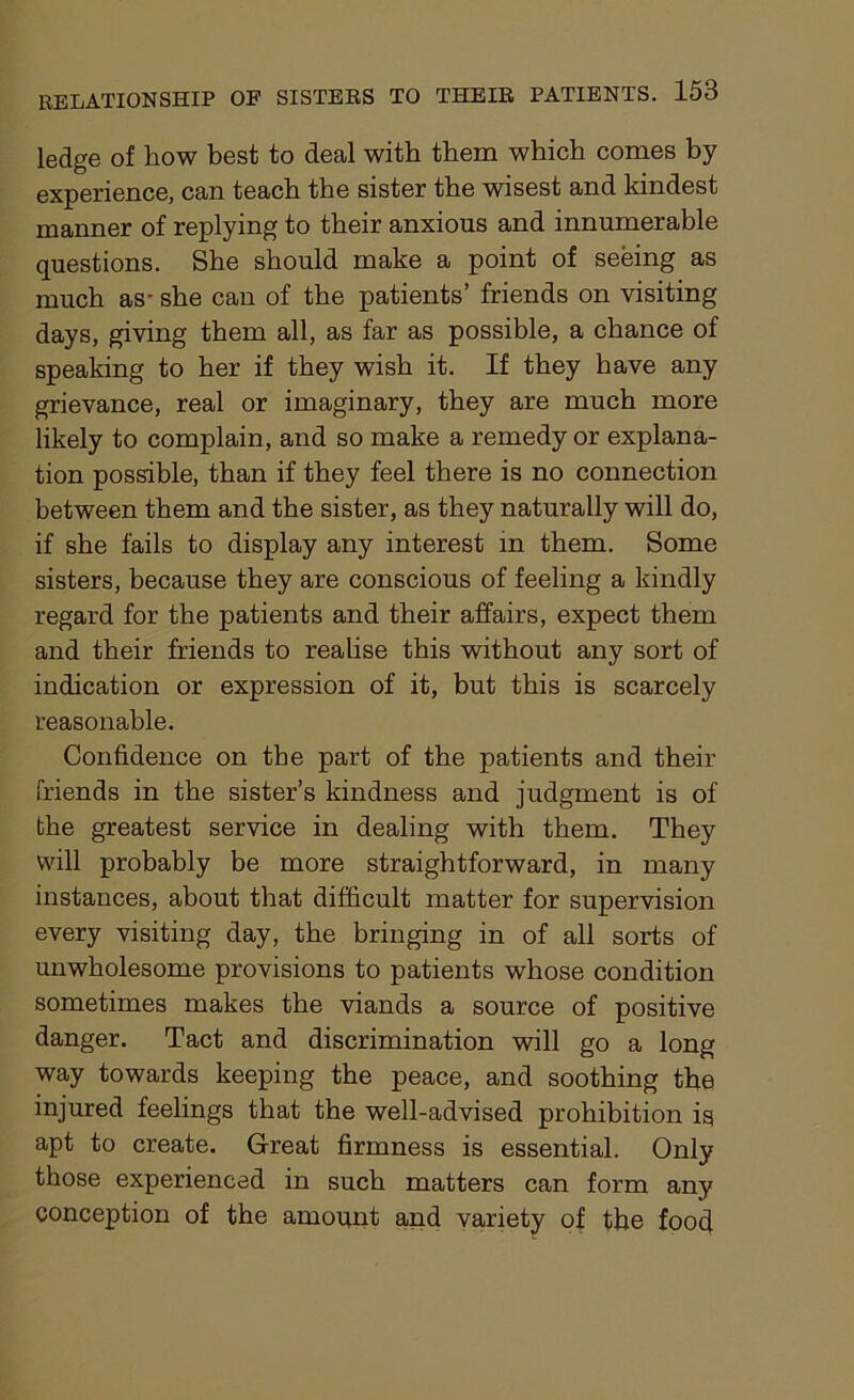 ledge of how best to deal with them which comes by experience, can teach the sister the wisest and kindest manner of replying to their anxious and innumerable questions. She should make a point of seeing as much as* she can of the patients’ friends on visiting days, giving them all, as far as possible, a chance of speaking to her if they wish it. If they have any grievance, real or imaginary, they are much more likely to complain, and so make a remedy or explana- tion possible, than if they feel there is no connection between them and the sister, as they naturally will do, if she fails to display any interest in them. Some sisters, because they are conscious of feeling a kindly regard for the patients and their affairs, expect them and their friends to realise this without any sort of indication or expression of it, but this is scarcely reasonable. Confidence on the part of the patients and their friends in the sister’s kindness and judgment is of the greatest service in dealing with them. They will probably be more straightforward, in many instances, about that difficult matter for supervision every visiting day, the bringing in of all sorts of unwholesome provisions to patients whose condition sometimes makes the viands a source of positive danger. Tact and discrimination will go a long way towards keeping the peace, and soothing the injured feelings that the well-advised prohibition is apt to create. Great firmness is essential. Only those experienced in such matters can form any conception of the amount and variety of the foocf