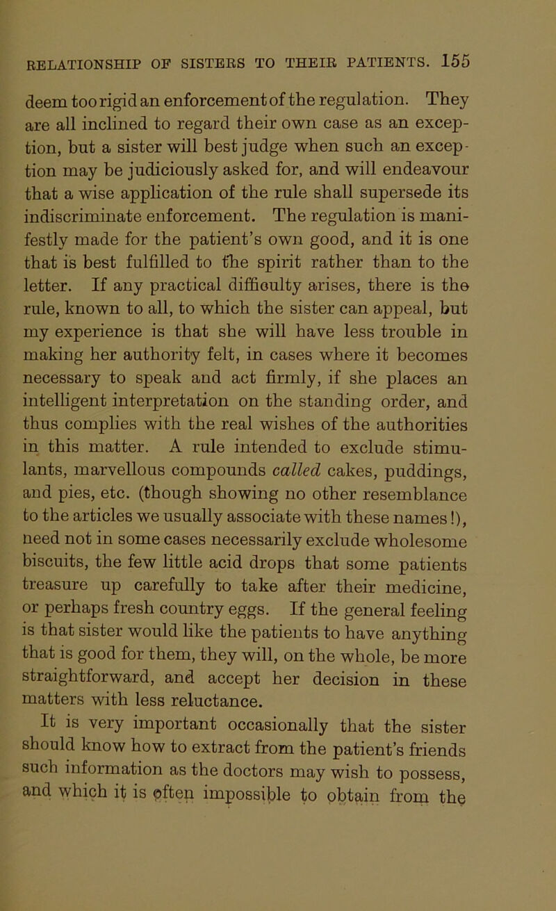 deem toorigid an enforcementof the regulation. They are all inclined to regard their own case as an excep- tion, but a sister will best judge when such an excep- tion may be judiciously asked for, and will endeavour that a wise application of the rule shall supersede its indiscriminate enforcement. The regulation is mani- festly made for the patient’s own good, and it is one that is best fulfilled to the spirit rather than to the letter. If any practical difficulty arises, there is the rule, known to all, to which the sister can appeal, but my experience is that she will have less trouble in making her authority felt, in cases where it becomes necessary to speak and act firmly, if she places an intelligent interpretation on the standing order, and thus complies with the real wishes of the authorities in this matter. A rule intended to exclude stimu- lants, marvellous compounds called cakes, puddings, and pies, etc. (though showing no other resemblance to the articles we usually associate with these names!), need not in some cases necessarily exclude wholesome biscuits, the few little acid drops that some patients treasure up carefully to take after their medicine, or perhaps fresh country eggs. If the general feeling is that sister would like the patients to have anything that is good for them, they will, on the whole, be more straightforward, and accept her decision in these matters with less reluctance. It is very important occasionally that the sister should know how to extract from the patient’s friends such information as the doctors may wish to possess, and which it is pften impossible to obtain from the