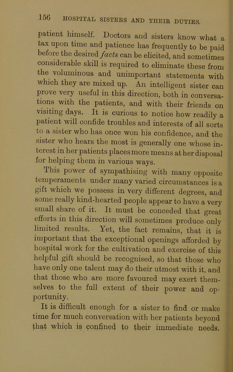 patient himself. Doctors and sisters know what a tax upon time and patience has frequently to be paid before the desired facts can be elicited, and sometimes considerable skill is required to eliminate these from the voluminous and unimportant statements with which they are mixed up. An intelligent sister can prove very useful in this direction, both in conversa- tions with the patients, and with their friends on visiting days. It is curious to notice how readily a patient will confide troubles and interests of all sorts to a sister who has once won his confidence, and the sister who hears the most is generally one whose in- terest in her patients places more means at her disposal for helping them in various ways. This power of sympathising with many opposite temperaments under many varied circumstances is a gift which we possess in very different degrees, and some really kind-hearted people appear to have a very small share of it. It must be conceded that great efforts in this direction will sometimes produce only limited results. Yet, the fact remains, that it is important that the exceptional openings afforded by hospital work for the cultivation and exercise of this helpful gift should be recognised, so that those who have only one talent may do their utmost with it, and that those who are more favoured may exert them- selves to the full extent of their power and op- portunity. It is difficult enough for a sister to find or make time for much conversation with her patients beyond that which is confined to their immediate needs.