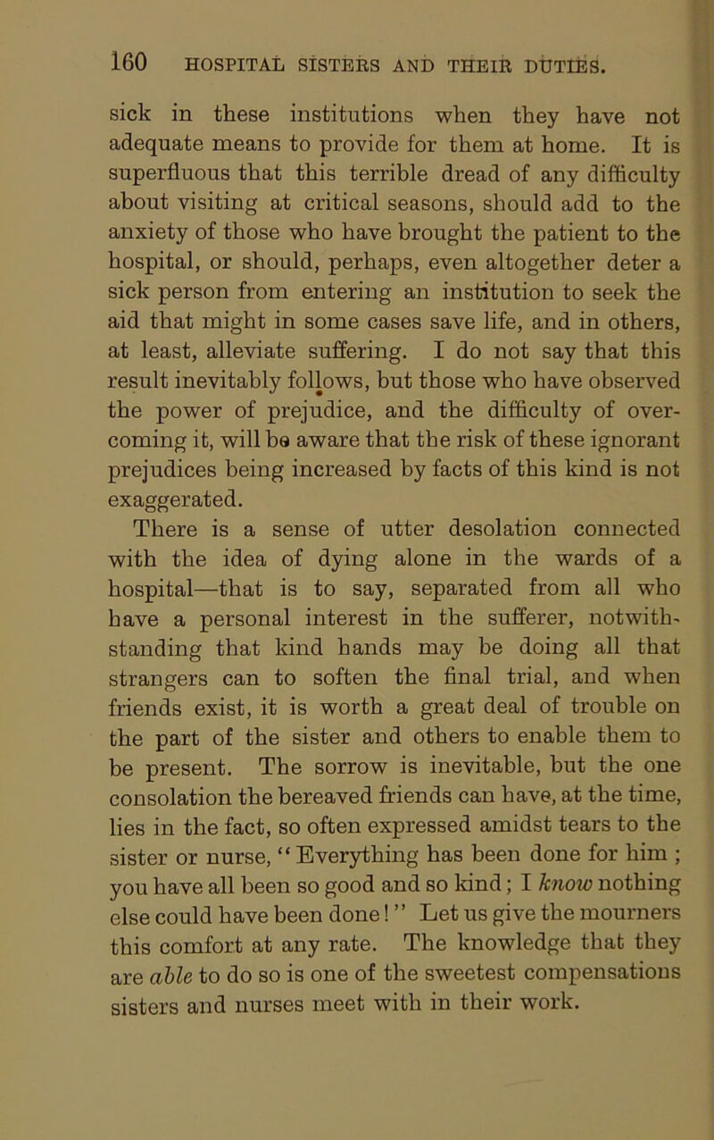 sick in these institutions when they have not adequate means to provide for them at home. It is superfluous that this terrible dread of any difficulty about visiting at critical seasons, should add to the anxiety of those who have brought the patient to the hospital, or should, perhaps, even altogether deter a sick person from entering an institution to seek the aid that might in some cases save life, and in others, at least, alleviate suffering. I do not say that this result inevitably follows, but those who have observed the power of prejudice, and the difficulty of over- coming it, will bo aware that the risk of these ignorant prejudices being increased by facts of this kind is not exaggerated. There is a sense of utter desolation connected with the idea of dying alone in the wards of a hospital—that is to say, separated from all who have a personal interest in the sufferer, notwith- standing that kind hands may be doing all that strangers can to soften the final trial, and when friends exist, it is worth a great deal of trouble on the part of the sister and others to enable them to be present. The sorrow is inevitable, but the one consolation the bereaved friends can have, at the time, lies in the fact, so often expressed amidst tears to the sister or nurse, “Everything has been done for him ; you have all been so good and so kind; I know nothing else could have been done! ” Let us give the mourners this comfort at any rate. The knowledge that they are able to do so is one of the sweetest compensations sisters and nurses meet with in their work.