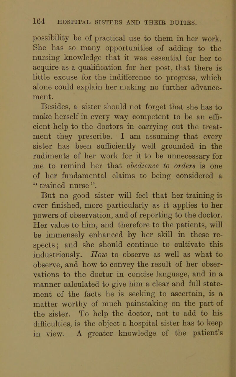 possibility be of practical use to them in her work. She has so many opportunities of adding to the nursing knowledge that it was essential for her to acquire as a qualification for her post, that there is little excuse for the indifference to progress, which alone could explain her making no further advance- ment. Besides, a sister should not forget that she has to make herself in every way competent to be an effi- cient help to the doctors in carrying out the treat- ment they prescribe. I am assuming that every sister has been sufficiently well grounded in the rudiments of her work for it to be unnecessary for me to remind her that obedience to orders is one of her fundamental claims to being considered a “ trained nurse ”. But no good sister will feel that her training is ever finished, more particularly as it applies to her powers of observation, and of reporting to the doctor. Her value to him, and therefore to the patients, will be immensely enhanced by her skill in these re- spects ; and she should continue to cultivate this industriously. How to observe as well as what to observe, and how to convey the result of her obser- vations to the doctor in concise language, and in a manner calculated to give him a clear and full state- ment of the facts he is seeking to ascertain, is a matter worthy of much painstaking on the part of the sister. To help the doctor, not to add to his difficulties, is the object a hospital sister has to keep in view. A greater knowledge of the patient’s