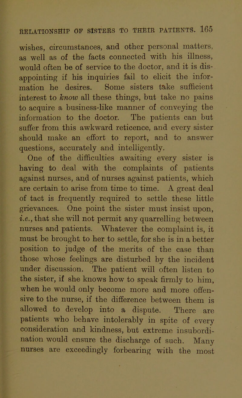 wishes, circumstances, and other personal matters, as well as of the facts connected with his illness, would often be of service to the doctor, and it is dis- appointing if his inquiries fail to elicit the infor- mation he desires. Some sisters take sufficient interest to know all these things, but take no pains to acquire a business-like manner of conveying the information to the doctor. The patients can but suffer from this awkward reticence, and every sister should make an effort to report, and to answer questions, accurately and intelligently. One of the difficulties awaiting every sister is having to deal with the complaints of patients against nurses, and of nurses against patients, which are certain to arise from time to time. A great deal of tact is frequently required to settle these little grievances. One point the sister must insist upon, i.e., that she will not permit any quarrelling between nurses and patients. Whatever the complaint is, it must be brought to her to settle, for she is in a better position to judge of the merits of the case than those whose feelings are disturbed by the incident under discussion. The patient will often listen to the sister, if she knows how to speak firmly to him, when he would only become more and more offen- sive to the nurse, if the difference between them is allowed to develop into a dispute. There are patients who behave intolerably in spite of every consideration and kindness, but extreme insubordi- nation would ensure the discharge of such. Many nurses are exceedingly forbearing with the most