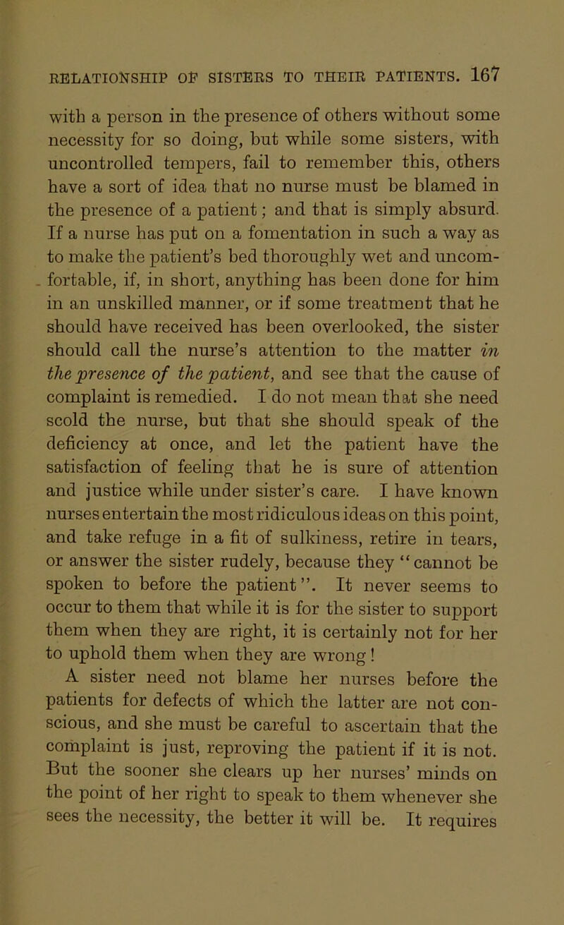 with a person in the presence of others without some necessity for so doing, but while some sisters, with uncontrolled tempers, fail to remember this, others have a sort of idea that no nurse must be blamed in the presence of a patient; and that is simply absurd. If a nurse has put on a fomentation in such a way as to make the patient’s bed thoroughly wet and uncom- fortable, if, in short, anything has been done for him in an unskilled manner, or if some treatment that he should have received has been overlooked, the sister should call the nurse’s attention to the matter in the presence of the patient, and see that the cause of complaint is remedied. I do not mean that she need scold the nurse, but that she should speak of the deficiency at once, and let the patient have the satisfaction of feeling that he is sure of attention and justice while under sister’s care. I have known nurses entertain the most ridiculous ideas on this point, and take refuge in a fit of sulkiness, retire in tears, or answer the sister rudely, because they “cannot be spoken to before the patient ”. It never seems to occur to them that while it is for the sister to support them when they are right, it is certainly not for her to uphold them when they are wrong! A sister need not blame her nurses before the patients for defects of which the latter are not con- scious, and she must be careful to ascertain that the complaint is just, reproving the patient if it is not. But the sooner she clears up her nurses’ minds on the point of her right to speak to them whenever she sees the necessity, the better it will be. It requires