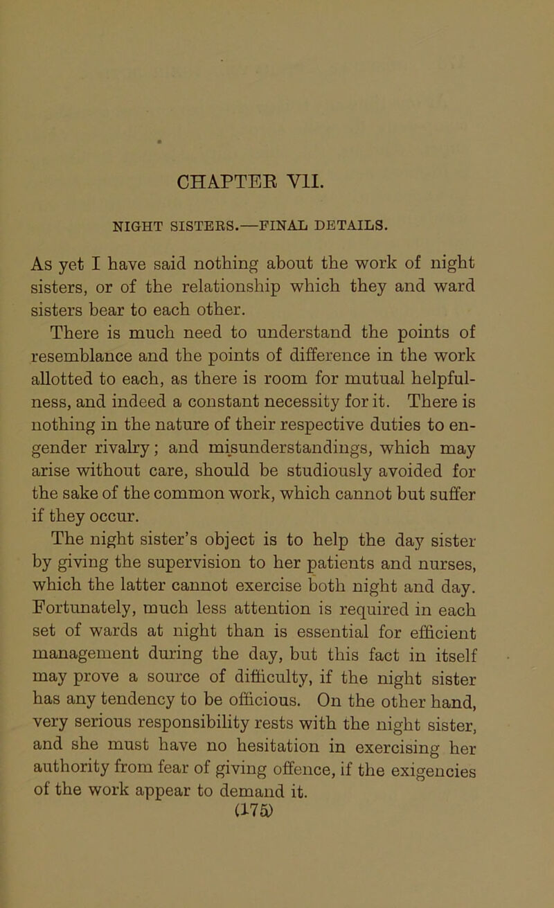CHAPTER VII. NIGHT SISTERS.—FINAL DETAILS. As yet I have said nothing about the work of night sisters, or of the relationship which they and ward sisters bear to each other. There is much need to understand the points of resemblance and the points of difference in the work allotted to each, as there is room for mutual helpful- ness, and indeed a constant necessity for it. There is nothing in the nature of their respective duties to en- gender rivalry; and misunderstandings, which may arise without care, should be studiously avoided for the sake of the common work, which cannot but suffer if they occur. The night sister’s object is to help the day sister by giving the supervision to her patients and nurses, which the latter cannot exercise both night and day. Fortunately, much less attention is required in each set of wards at night than is essential for efficient management during the day, but this fact in itself may prove a source of difficulty, if the night sister has any tendency to be officious. On the other hand, very serious responsibility rests with the night sister, and she must have no hesitation in exercising her authority from fear of giving offence, if the exigencies of the work appear to demand it.