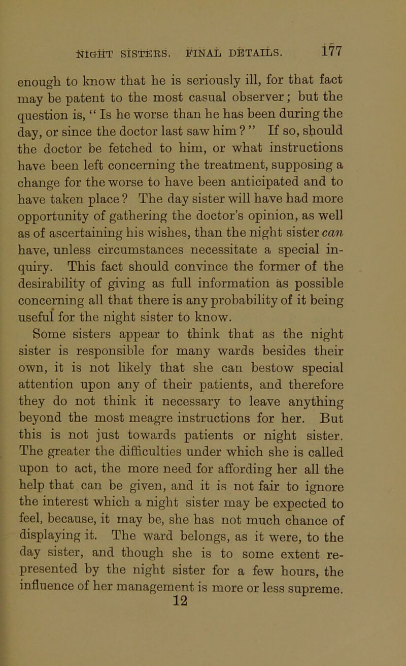 enough to know that he is seriously ill, for that fact may be patent to the most casual observer; but the question is, “Is he worse than he has been during the day, or since the doctor last saw him ? ” If so, should the doctor be fetched to him, or what instructions have been left concerning the treatment, supposing a change for the worse to have been anticipated and to have taken place ? The day sister will have had more opportunity of gathering the doctor’s opinion, as well as of ascertaining his wishes, than the night sister can have, unless circumstances necessitate a special in- quiry. This fact should convince the former of the desirability of giving as full information as possible concerning all that there is any probability of it being useful for the night sister to know. Some sisters appear to think that as the night sister is responsible for many wards besides their own, it is not likely that she can bestow special attention upon any of their patients, and therefore they do not think it necessary to leave anything beyond the most meagre instructions for her. But this is not just towards patients or night sister. The greater the difficulties under which she is called upon to act, the more need for affording her all the help that can be given, and it is not fair to ignore the interest which a night sister may be expected to feel, because, it may be, she has not much chance of displaying it. The ward belongs, as it were, to the day sister, and though she is to some extent re- presented by the night sister for a few hours, the influence of her management is more or less supreme 12