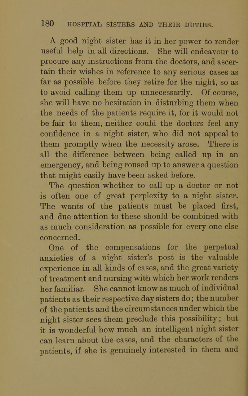 A good night sister has it in her power to render useful help in all directions. She will endeavour to procure any instructions from the doctors, and ascer- tain their wishes in reference to any serious cases as far as possible before they retire for the night, so as to avoid calling them up unnecessarily. Of course, she will have no hesitation in disturbing them when the needs of the patients require it, for it would not be fair to them, neither could the doctors feel any confidence in a night sister, who did not appeal to them promptly when the necessity arose. There is all the difference between being called up in an emergency, and being roused up to answer a question that might easily have been asked before. The question whether to call up a doctor or not is often one of great perplexity to a night sister. The wants of the patients must be placed first, and due attention to these should be combined wnth as much consideration as possible for every one else concerned. One of the compensations for the perpetual anxieties of a night sister’s post is the valuable experience in all kinds of cases, and the great variety of treatment and nursing with which her work renders her familiar. She cannot know as much of individual patients as their respective day sisters do; the number of the patients and the circumstances under which the night sister sees them preclude this possibility; but it is wonderful how much an intelligent night sister can learn about the cases, and the characters of the patients, if she is genuinely interested in them and