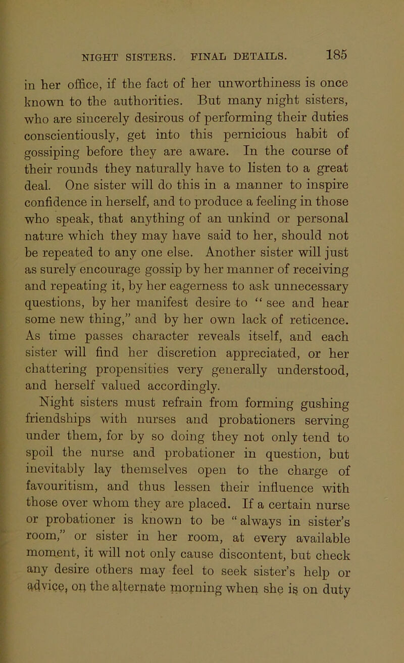 in her office, if the fact of her unworthiness is once known to the authorities. But many night sisters, who are sincerely desirous of performing their duties conscientiously, get into this pernicious habit of gossiping before they are aware. In the course of their rounds they naturally have to listen to a great deal. One sister will do this in a manner to inspire confidence in herself, and to produce a feeling in those who speak, that anything of an unkind or personal nature which they may have said to her, should not be repeated to any one else. Another sister will just as surely encourage gossip by her manner of receiving and repeating it, by her eagerness to ask unnecessary questions, by her manifest desire to “ see and hear some new thing,” and by her own lack of reticence. As time passes character reveals itself, and each sister will find her discretion appreciated, or her chattering propensities very generally understood, and herself valued accordingly. Night sisters must refrain from forming gushing friendships with nurses and probationers serving under them, for by so doing they not only tend to spoil the nurse and probationer in question, but inevitably lay themselves open to the charge of favouritism, and thus lessen their influence with those over whom they are placed. If a certain nurse or probationer is known to be “always in sister’s room,” or sister in her room, at every available moment, it will not only cause discontent, but check any desire others may feel to seek sister’s help or advice, on the alternate morning when she is on duty