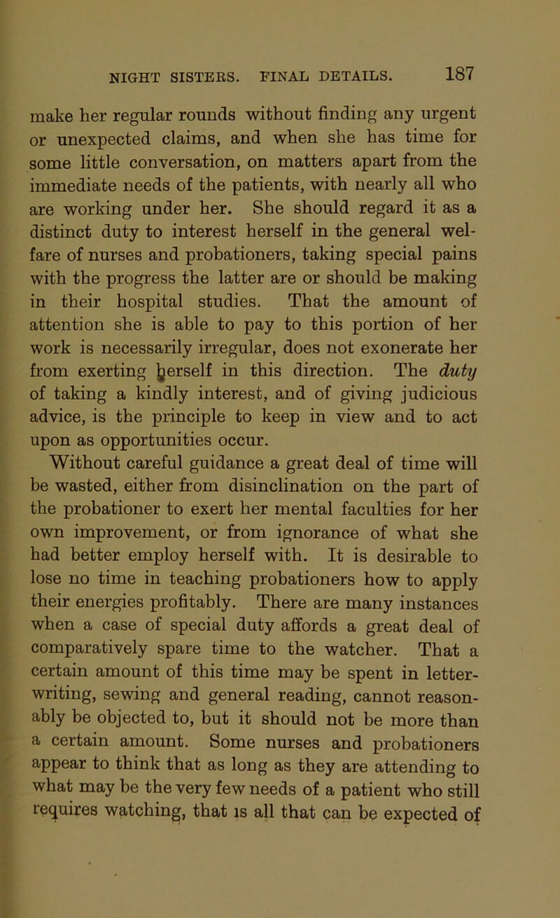 make her regular rounds without finding any urgent or unexpected claims, and when she has time for some little conversation, on matters apart from the immediate needs of the patients, with nearly all who are working under her. She should regard it as a distinct duty to interest herself in the general wel- fare of nurses and probationers, taking special pains with the progress the latter are or should be making in their hospital studies. That the amount of attention she is able to pay to this portion of her work is necessarily irregular, does not exonerate her from exerting jjerself in this direction. The duty of taking a kindly interest, and of giving judicious advice, is the principle to keep in view and to act upon as opportunities occur. Without careful guidance a great deal of time will be wasted, either from disinclination on the part of the probationer to exert her mental faculties for her own improvement, or from ignorance of what she had better employ herself with. It is desirable to lose no time in teaching probationers how to apply their energies profitably. There are many instances when a case of special duty affords a great deal of comparatively spare time to the watcher. That a certain amount of this time may be spent in letter- writing, sewing and general reading, cannot reason- ably be objected to, but it should not be more than a certain amount. Some nurses and probationers appear to think that as long as they are attending to what may be the very few needs of a patient who still requires watching, that is all that can be expected of