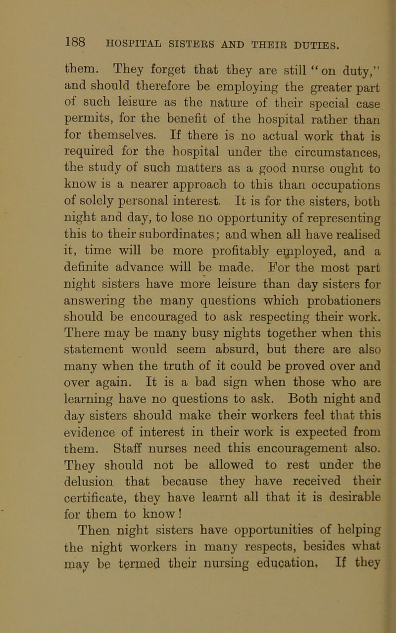 them. They forget that they are still “ on duty,” and should therefore be employing the greater part of such leisure as the nature of their special case permits, for the benefit of the hospital rather than for themselves. If there is no actual work that is required for the hospital under the circumstances, the study of such matters as a good nurse ought to know is a nearer approach to this than occupations of solely personal interest. It is for the sisters, both night and day, to lose no opportunity of representing this to their subordinates; and when all have realised it, time will be more profitably employed, and a definite advance will be made. For the most part night sisters have more leisure than day sisters for answering the many questions which probationers should be encouraged to ask respecting their work. There may be many busy nights together when this statement would seem absurd, but there are also many when the truth of it could be proved over and over again. It is a bad sign when those who are learning have no questions to ask. Both night and day sisters should make their workers feel that this evidence of interest in their work is expected from them. Staff nurses need this encouragement also. They should not be allowed to rest under the delusion that because they have received their certificate, they have learnt all that it is desirable for them to know! Then night sisters have opportunities of helping the night workers in many respects, besides what may be termed their nursing education. If they