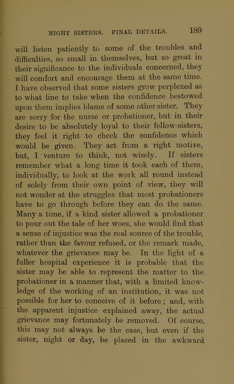 will listen patiently to some of the troubles and difficulties, so small in themselves, but so great in their significance to the individuals concerned, they will comfort and encourage them at the same time. I have observed that some sisters grow perplexed as to what line to take when the confidence bestowed upon them implies blame of some other sister. They are sorry for the nurse or probationer, but in their desire to be absolutely loyal to their fellow-sisters, they feel it right to check the confidence which would be given. They act from a right motive, but, I venture to think, not wisely. If sisters remember what a long time it took each of them, individually, to look at the work all round instead of solely from their own point of view, they will not wonder at the struggles that most probationers have to go through before they can do the same. Many a time, if a kind sister allowed a probationer to pour out the tale of her woes, she would find that a sense of injustice was the real source of the trouble, rather than the favour refused, or the remark made, whatever the grievance may be. In the light of a fuller hospital experience it is probable that the sister may be able to represent the matter to the probationer in a manner that, with a limited know- ledge of the working of an institution, it was not possible for her to conceive of it before; and, with the apparent injustice explained away, the actual grievance may fortunately be .removed. Of course, this may not always be the case, but even if the sister, night or day, be placed in the awkward