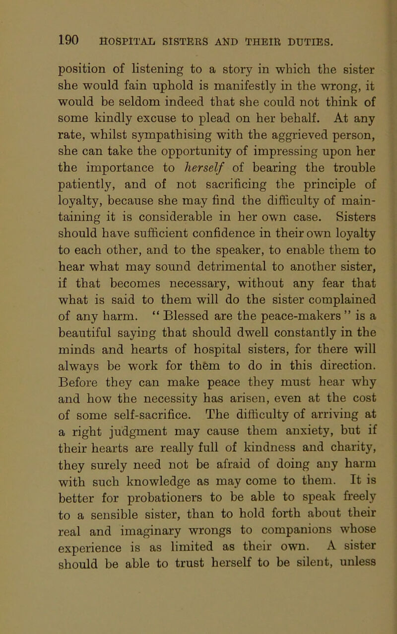 position of listening to a story in which the sister she would fain uphold is manifestly in the wrong, it would be seldom indeed that she could not think of some kindly excuse to plead on her behalf. At any rate, whilst sympathising with the aggrieved person, she can take the opportunity of impressing upon her the importance to herself of bearing the trouble patiently, and of not sacrificing the principle of loyalty, because she may find the difficulty of main- taining it is considerable in her own case. Sisters should have sufficient confidence in their own loyalty to each other, and to the speaker, to enable them to hear what may sound detrimental to another sister, if that becomes necessary, without any fear that what is said to them will do the sister complained of any harm. “ Blessed are the peace-makers ” is a beautiful saying that should dwell constantly in the minds and hearts of hospital sisters, for there will always he work for them to do in this direction. Before they can make peace they must hear why and how the necessity has arisen, even at the cost of some self-sacrifice. The difficulty of arriving at a right judgment may cause them anxiety, but if their hearts are really full of kindness and charity, they surely need not be afraid of doing any harm with such knowledge as may come to them. It is better for probationers to be able to speak freely to a sensible sister, than to hold forth about their real and imaginary wrongs to companions whose experience is as limited as their own. A sister should be able to trust herself to be silent, unless