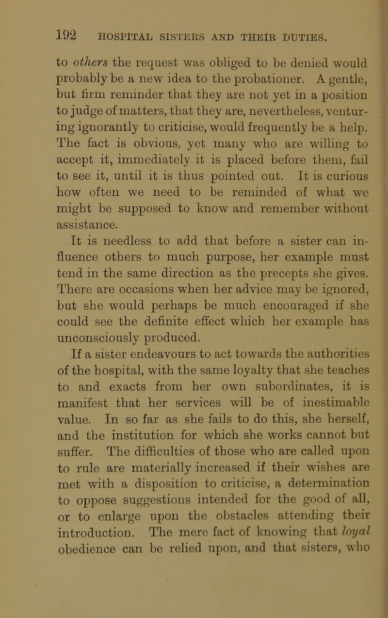 to others the request was obliged to be denied would probably be a new idea to the probationer. A gentle, but firm reminder that they are not yet in a position to judge of matters, that they are, nevertheless, ventur- ing ignorantly to criticise, would frequently be a help. The fact is obvious, yet many who are willing to accept it, immediately it is placed before them, fail to see it, until it is thus pointed out. It is curious bow often we need to be reminded of what we might be supposed to know and remember without assistance. It is needless to add that before a sister can in- fluence others to much purpose, her example must tend in the same direction as the precepts she gives. There are occasions when her advice may be ignored, but she would perhaps be much encouraged if she could see the definite effect which her example has unconsciously produced. If a sister endeavours to act towards the authorities of the hospital, with the same loyalty that she teaches to and exacts from her own subordinates, it is manifest that her services will be of inestimable value. In so far as she fails to do this, she herself, and the institution for which she works cannot but suffer. The difficulties of those who are called upon to rule are materially increased if their wishes are met with a disposition to criticise, a determination to oppose suggestions intended for the good of all, or to enlarge upon the obstacles attending their introduction. The mere fact of knowing that loyal obedience can be relied upon, and that sisters, who