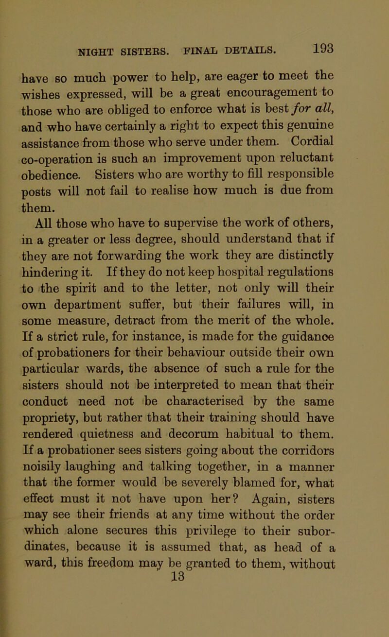have so much power to help, are eager to meet the wishes expressed, will be a great encouragement to those who are obliged to enforce what is best for all, and who have certainly a right to expect this genuine assistance from those who serve under them. Cordial co-operation is such an improvement upon reluctant obedience. Sisters who are worthy to fill responsible posts will not fail to realise how much is due from them. All those who have to supervise the work of others, in a greater or less degree, should understand that if they are not forwarding the work they are distinctly hindering it. If they do not keep hospital regulations to the spirit and to the letter, not only will their own department suffer, but their failures will, in some measure, detract from the merit of the whole. If a strict rule, for instance, is made for the guidanoe of probationers for their behaviour outside their own particular wards, the absence of such a rule for the sisters should not be interpreted to mean that their conduct need not be characterised by the same propriety, but rather that their training should have rendered quietness and decorum habitual to them. If a probationer sees sisters going about the corridors noisily laughing and talking together, in a manner that the former would be severely blamed for, what effect must it not have upon her? Again, sisters may see their friends at any time without the order which alone secures this privilege to their subor- dinates, because it is assumed that, as head of a ward, this freedom may be granted to them, without 13