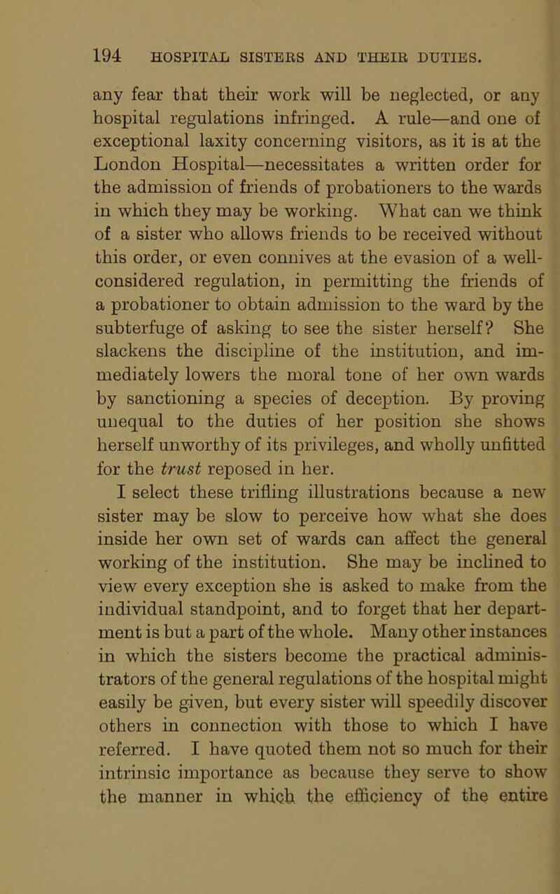 any fear that their work will be neglected, or any hospital regulations infringed. A rule—and one of exceptional laxity concerning visitors, as it is at the London Hospital—necessitates a written order for the admission of friends of probationers to the wards in which they may he working. What can we think of a sister who allows friends to be received without this order, or even connives at the evasion of a well- considered regulation, in permitting the friends of a probationer to obtain admission to the ward by the subterfuge of asking to see the sister herself? She slackens the discipline of the institution, and im- mediately lowers the moral tone of her own wards by sanctioning a species of deception. By proving unequal to the duties of her position she shows herself unworthy of its privileges, and wholly unfitted for the trust reposed in her. I select these trifling illustrations because a new sister may be slow to perceive how what she does inside her own set of wards can affect the general working of the institution. She may be inclined to view every exception she is asked to make from the individual standpoint, and to forget that her depart- ment is but a part of the whole. Many other instances in which the sisters become the practical adminis- trators of the general regulations of the hospital might easily be given, but every sister will speedily discover others in connection with those to which I have referred. I have quoted them not so much for their intrinsic importance as because they serve to show the manner in which the efficiency of the entire