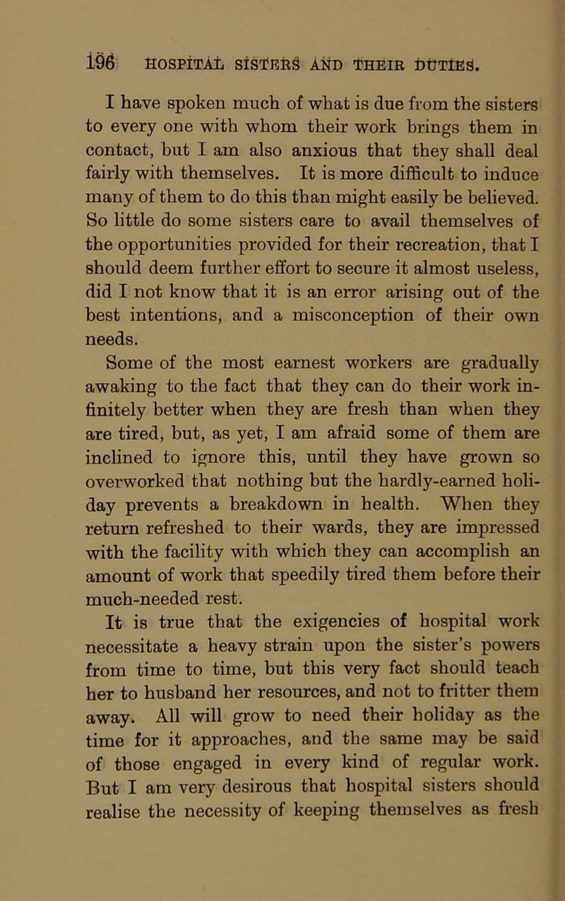 I have spoken much of what is due from the sisters to every one with whom their work brings them in contact, hut I am also anxious that they shall deal fairly with themselves. It is more difficult to induce many of them to do this than might easily he believed. So little do some sisters care to avail themselves of the opportunities provided for their recreation, that I should deem further effort to secure it almost useless, did I not know that it is an error arising out of the best intentions, and a misconception of their own needs. Some of the most earnest workers are gradually awaking to the fact that they can do their work in- finitely better when they are fresh than when they are tired, but, as yet, I am afraid some of them are inclined to ignore this, until they have grown so overworked that nothing but the hardly-earned holi- day prevents a breakdown in health. When they return refreshed to their wards, they are impressed with the facility with which they can accomplish an amount of work that speedily tired them before their much-needed rest. It is true that the exigencies of hospital work necessitate a heavy strain upon the sister’s powers from time to time, but this very fact should teach her to husband her resources, and not to fritter them away. All will grow to need their holiday as the time for it approaches, and the same may be said of those engaged in every kind of regular work. But I am very desirous that hospital sisters should realise the necessity of keeping themselves as fresh