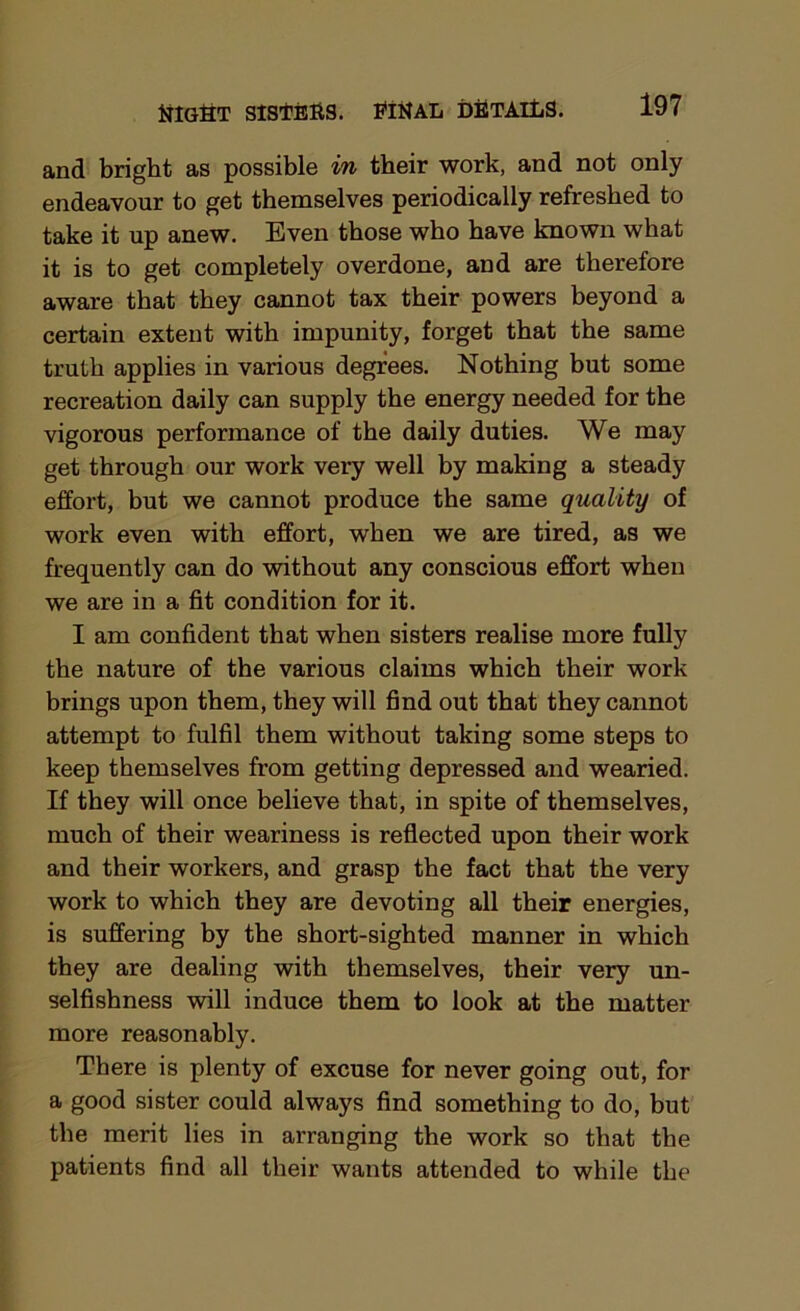 and bright as possible in their work, and not only endeavour to get themselves periodically refreshed to take it up anew. Even those who have known what it is to get completely overdone, and are therefore aware that they cannot tax their powers beyond a certain extent with impunity, forget that the same truth applies in various degrees. Nothing but some recreation daily can supply the energy needed for the vigorous performance of the daily duties. We may get through our work very well by making a steady effort, but we cannot produce the same quality of work even with effort, when we are tired, as we frequently can do without any conscious effort when we are in a fit condition for it. I am confident that when sisters realise more fully the nature of the various claims which their work brings upon them, they will find out that they cannot attempt to fulfil them without taking some steps to keep themselves from getting depressed and wearied. If they will once believe that, in spite of themselves, much of their weariness is reflected upon their work and their workers, and grasp the fact that the very work to which they are devoting all their energies, is suffering by tbe short-sighted manner in which they are dealing with themselves, their very un- selfishness will induce them to look at the matter more reasonably. There is plenty of excuse for never going out, for a good sister could always find something to do, but the merit lies in arranging the work so that the patients find all their wants attended to while the